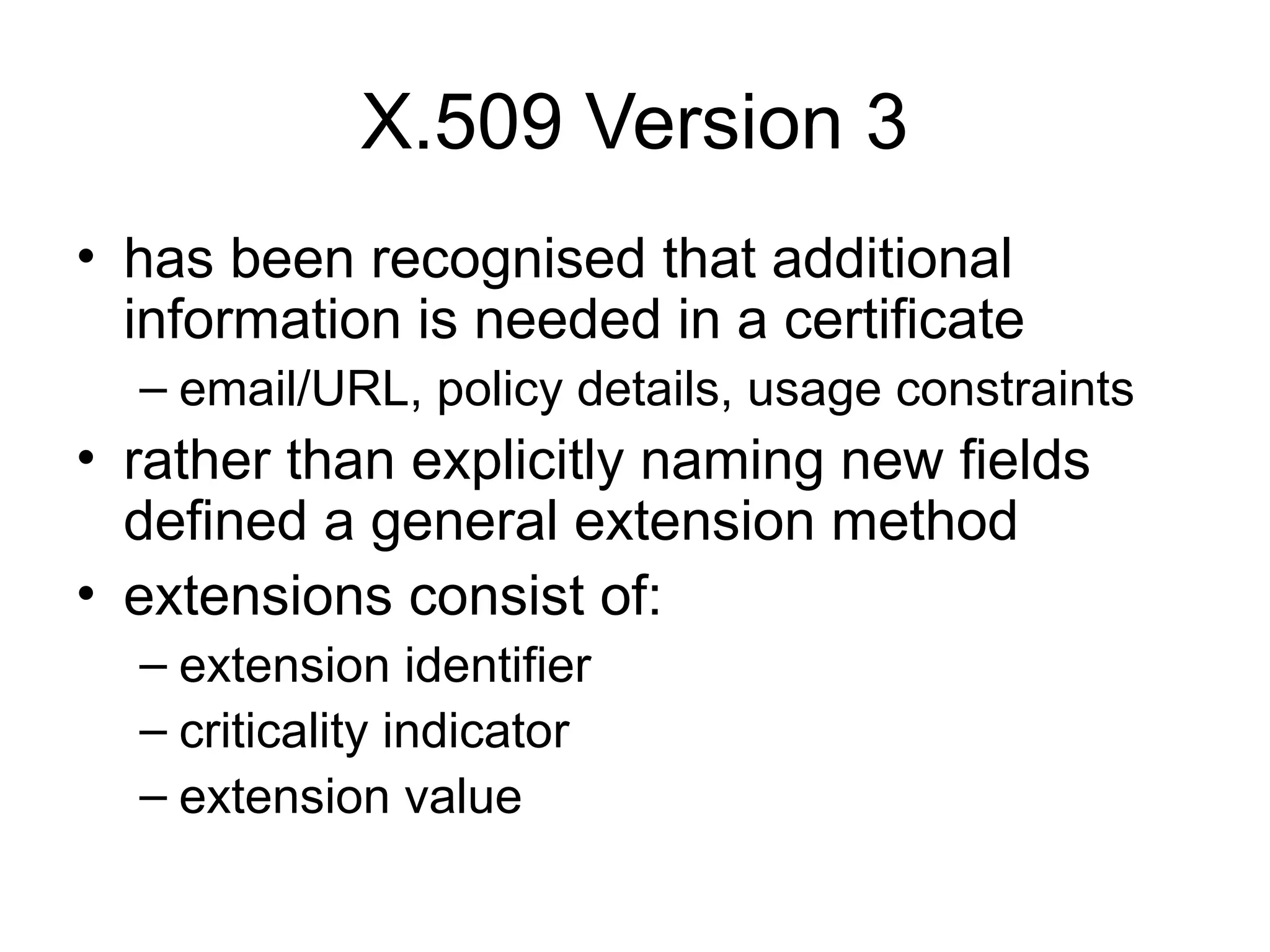 X.509 Version 3
• has been recognised that additional
information is needed in a certificate
– email/URL, policy details, usage constraints
• rather than explicitly naming new fields
defined a general extension method
• extensions consist of:
– extension identifier
– criticality indicator
– extension value
 
