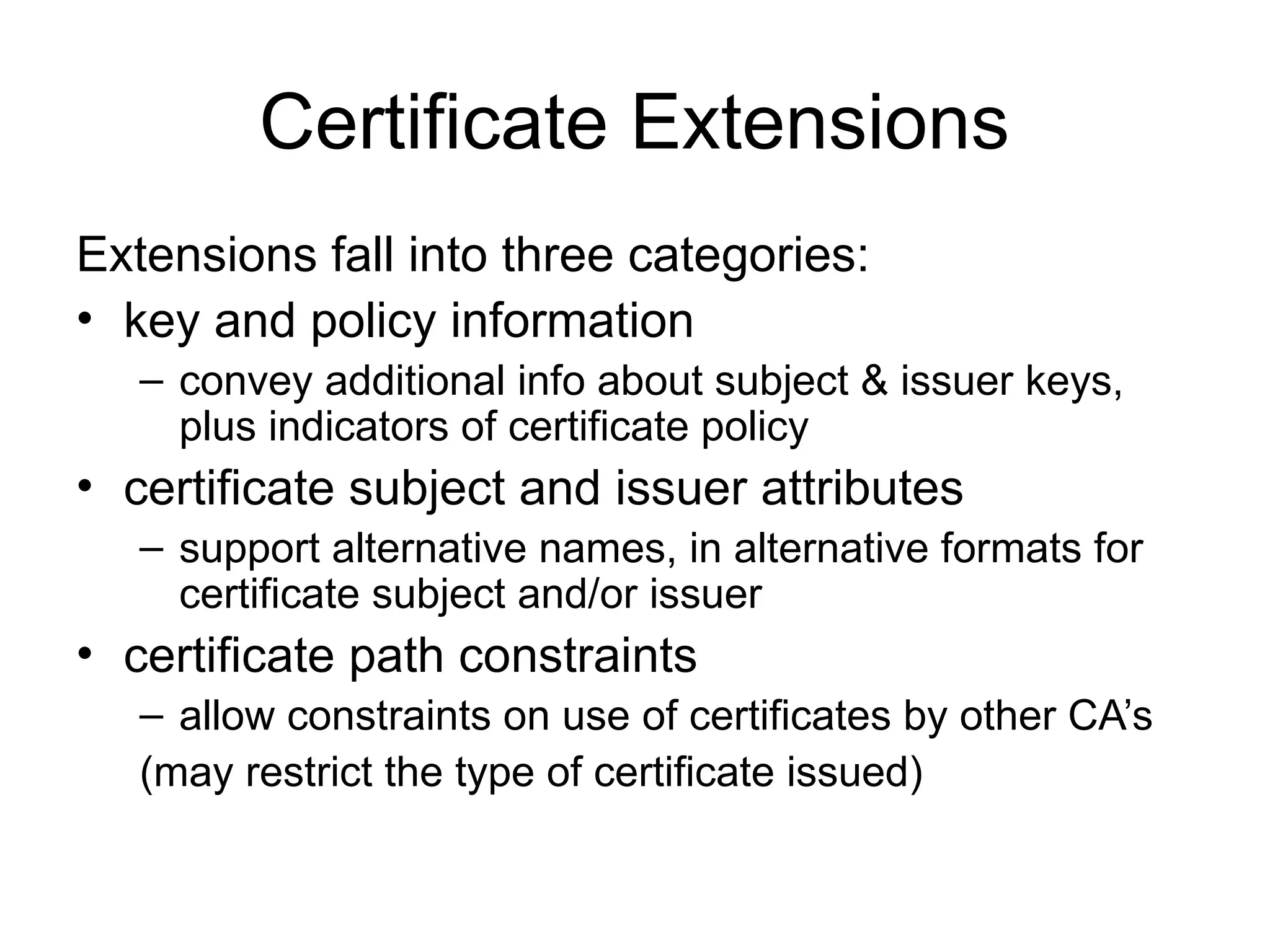 Certificate Extensions
Extensions fall into three categories:
• key and policy information
– convey additional info about subject & issuer keys,
plus indicators of certificate policy
• certificate subject and issuer attributes
– support alternative names, in alternative formats for
certificate subject and/or issuer
• certificate path constraints
– allow constraints on use of certificates by other CA’s
(may restrict the type of certificate issued)
 