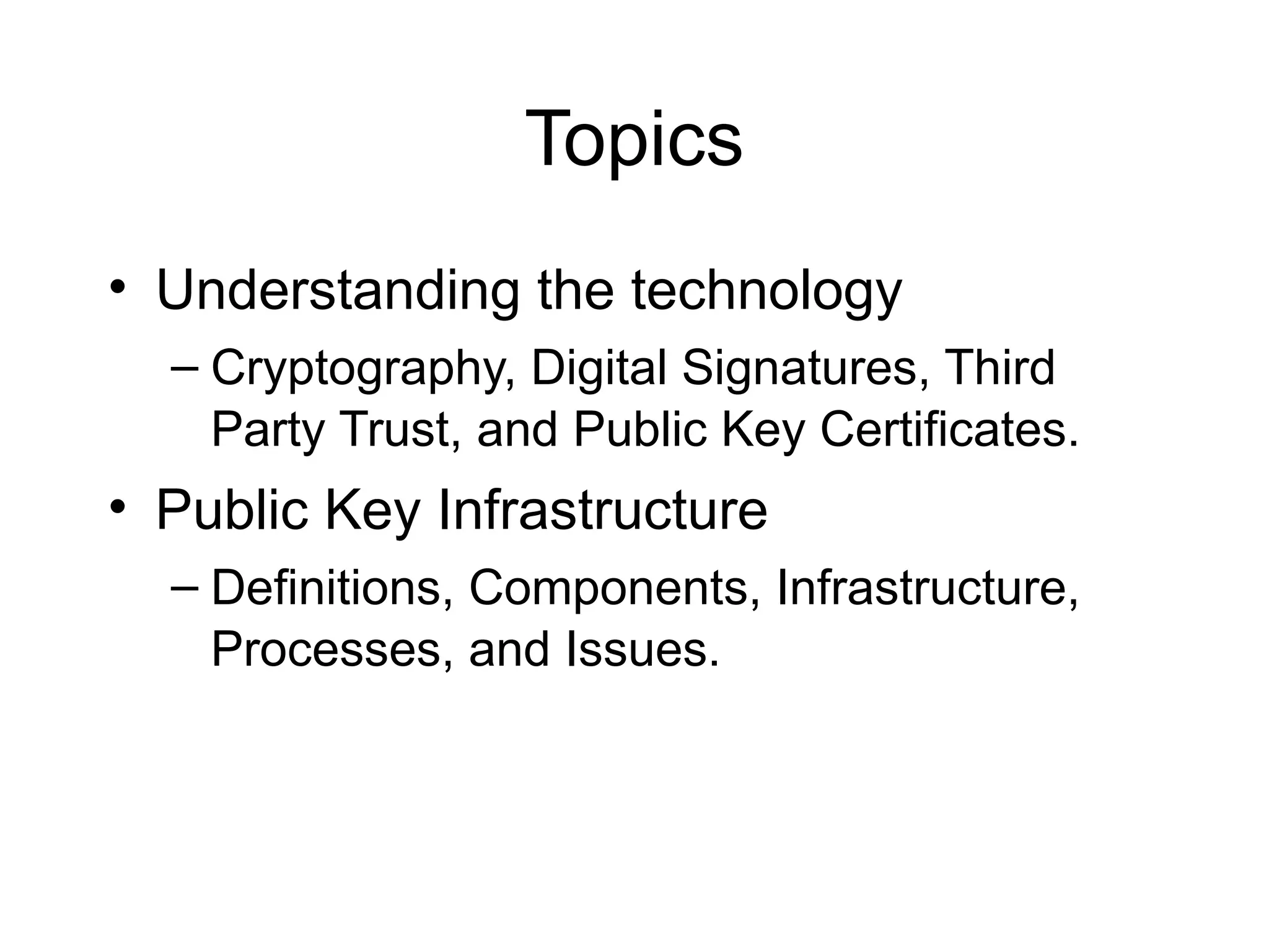 Topics
• Understanding the technology
– Cryptography, Digital Signatures, Third
Party Trust, and Public Key Certificates.
• Public Key Infrastructure
– Definitions, Components, Infrastructure,
Processes, and Issues.
 
