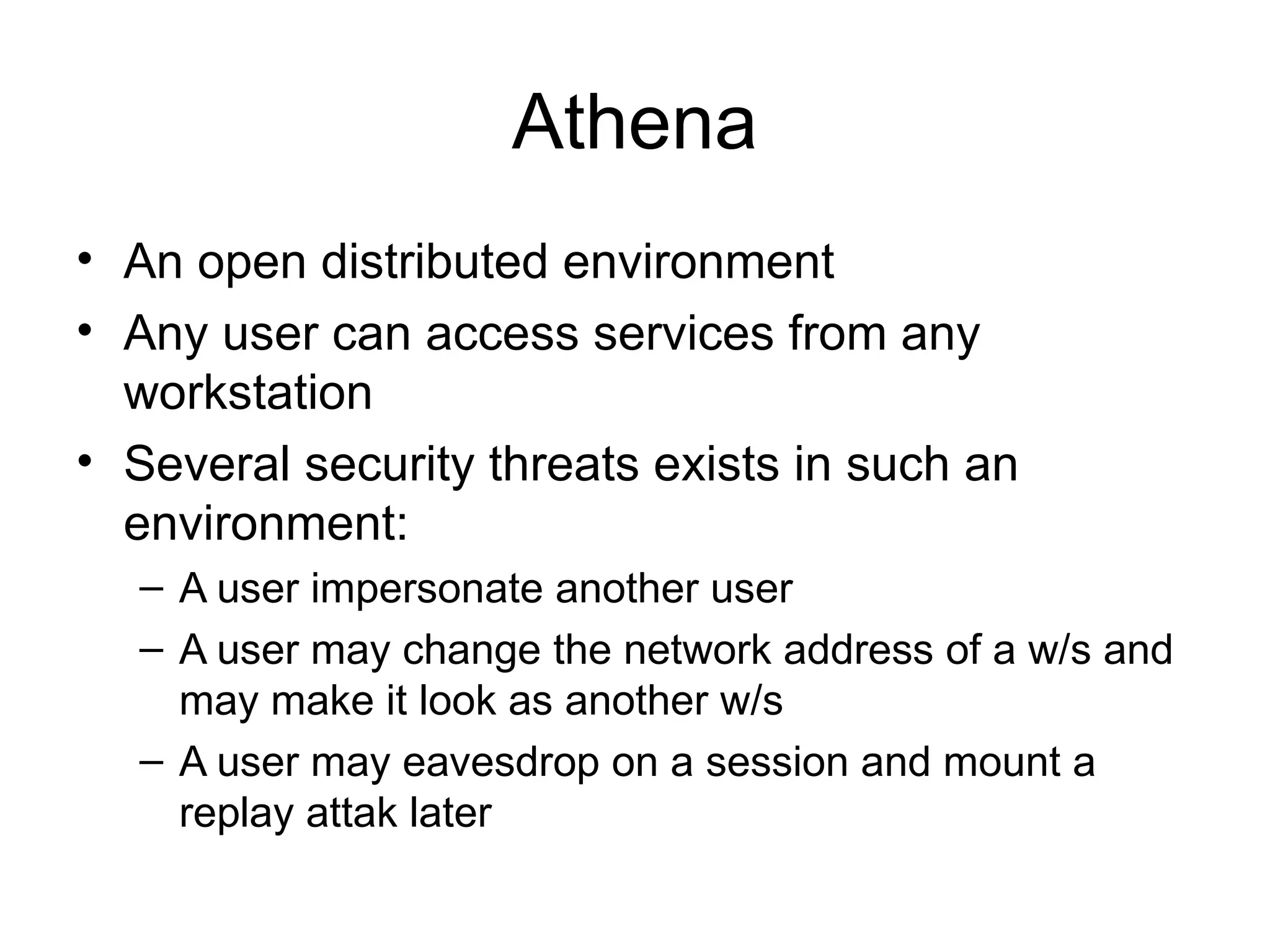 Athena
• An open distributed environment
• Any user can access services from any
workstation
• Several security threats exists in such an
environment:
– A user impersonate another user
– A user may change the network address of a w/s and
may make it look as another w/s
– A user may eavesdrop on a session and mount a
replay attak later
 