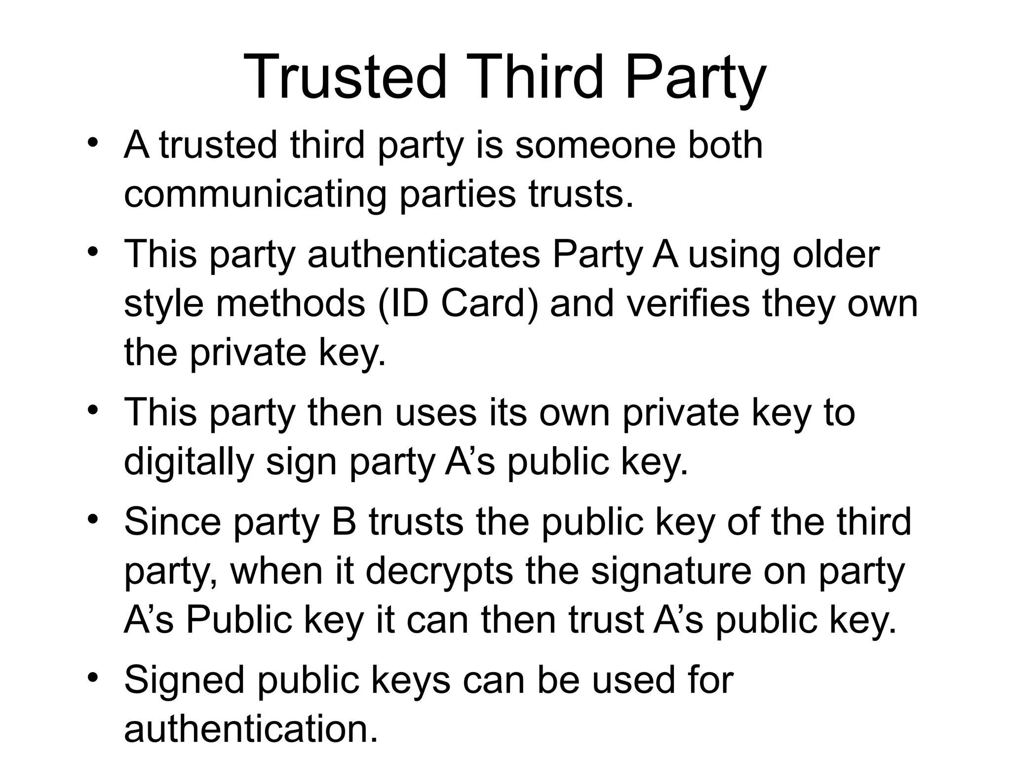 Trusted Third Party
• A trusted third party is someone both
communicating parties trusts.
• This party authenticates Party A using older
style methods (ID Card) and verifies they own
the private key.
• This party then uses its own private key to
digitally sign party A’s public key.
• Since party B trusts the public key of the third
party, when it decrypts the signature on party
A’s Public key it can then trust A’s public key.
• Signed public keys can be used for
authentication.
 