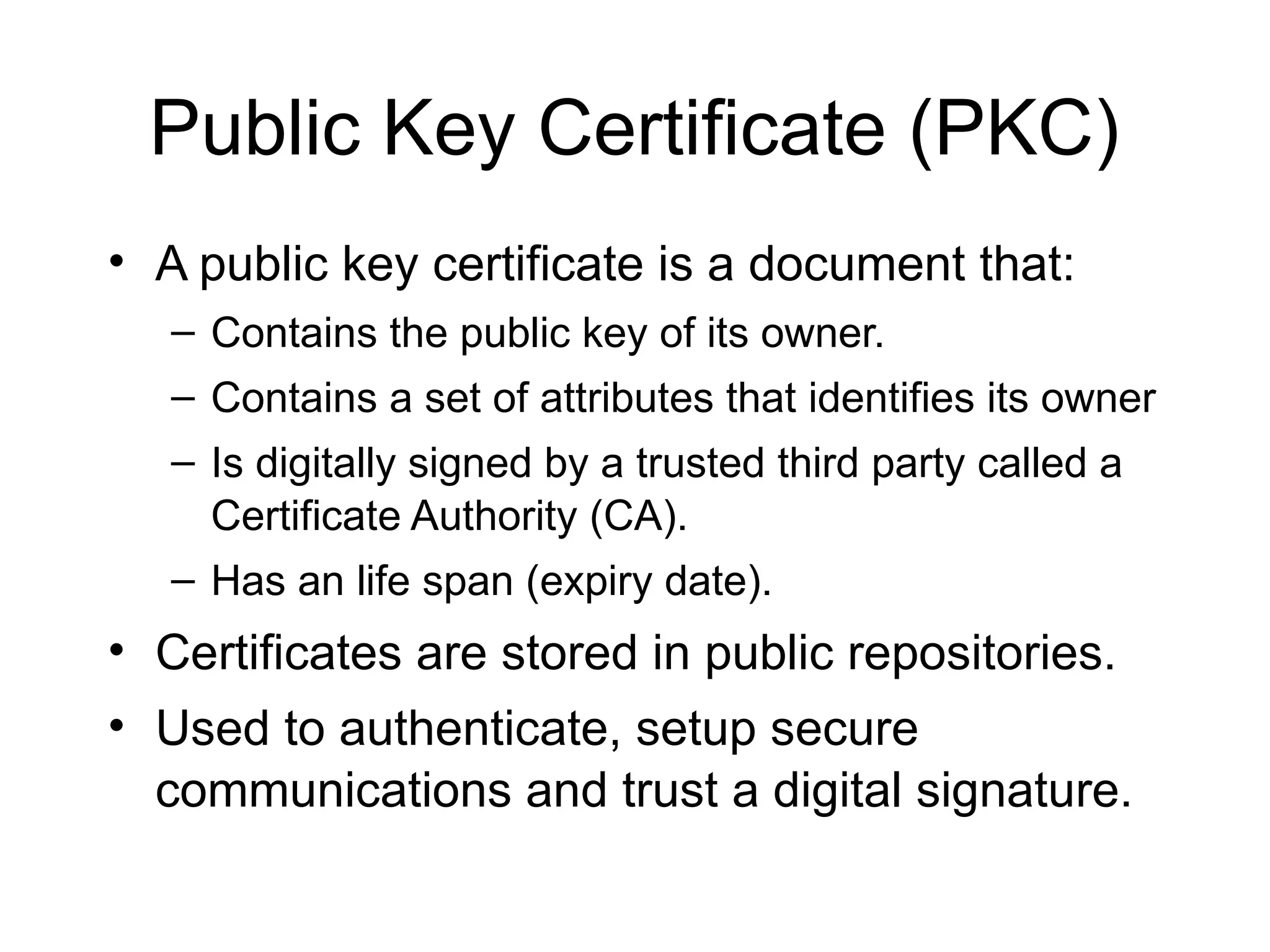 Public Key Certificate (PKC)
• A public key certificate is a document that:
– Contains the public key of its owner.
– Contains a set of attributes that identifies its owner
– Is digitally signed by a trusted third party called a
Certificate Authority (CA).
– Has an life span (expiry date).
• Certificates are stored in public repositories.
• Used to authenticate, setup secure
communications and trust a digital signature.
 