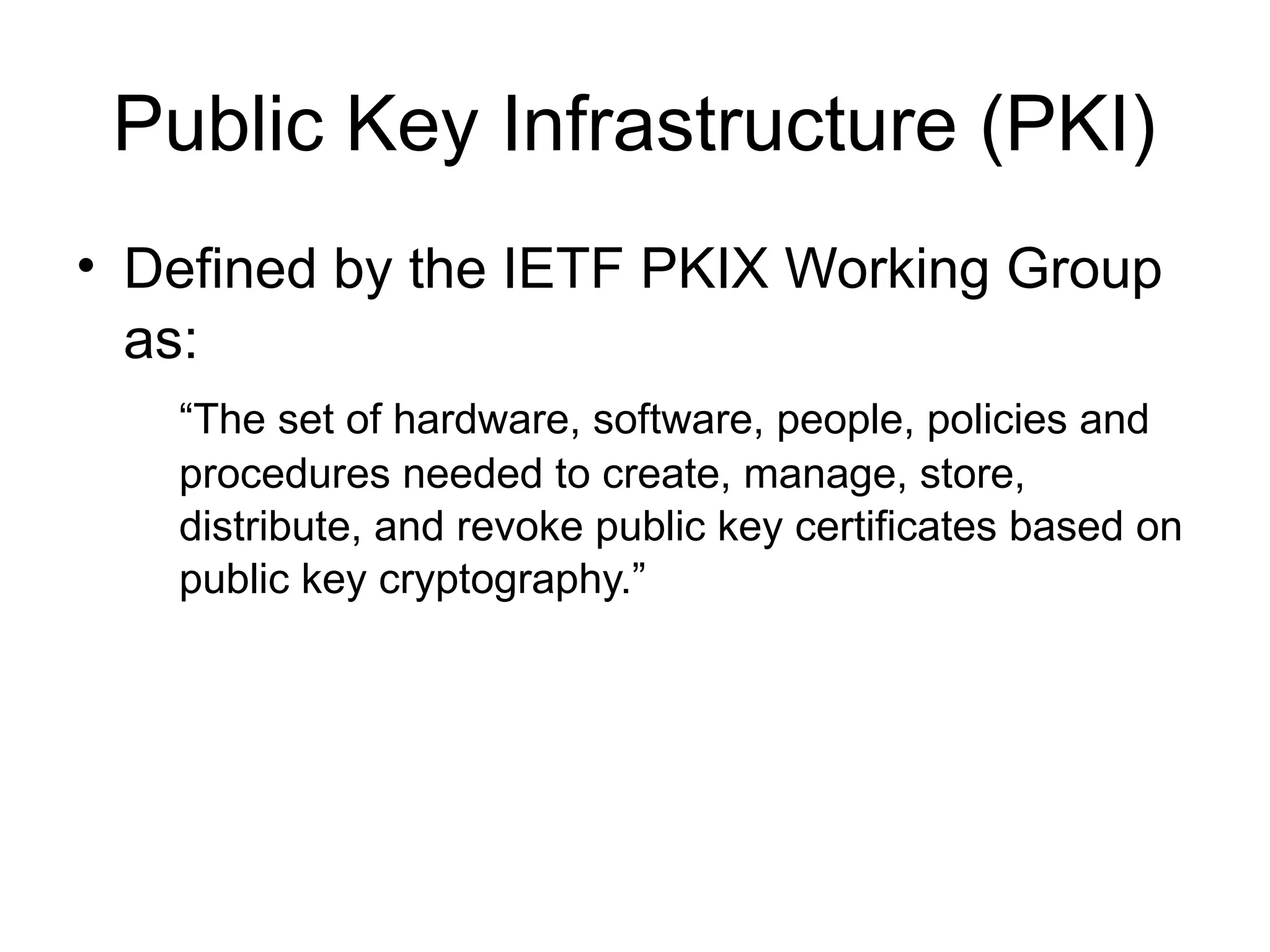 Public Key Infrastructure (PKI)
• Defined by the IETF PKIX Working Group
as:
“The set of hardware, software, people, policies and
procedures needed to create, manage, store,
distribute, and revoke public key certificates based on
public key cryptography.”
 