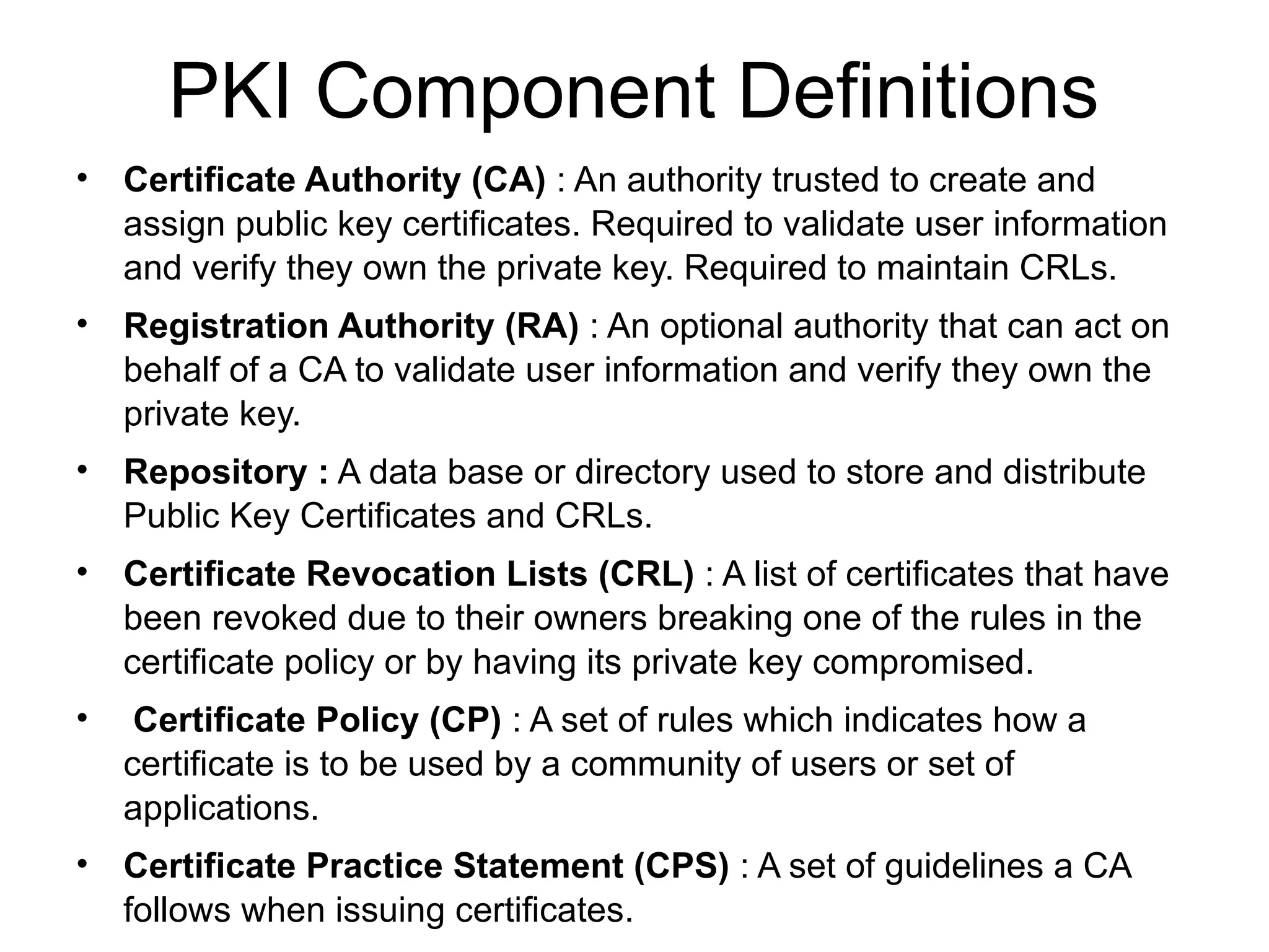 PKI Component Definitions
• Certificate Authority (CA) : An authority trusted to create and
assign public key certificates. Required to validate user information
and verify they own the private key. Required to maintain CRLs.
• Registration Authority (RA) : An optional authority that can act on
behalf of a CA to validate user information and verify they own the
private key.
• Repository : A data base or directory used to store and distribute
Public Key Certificates and CRLs.
• Certificate Revocation Lists (CRL) : A list of certificates that have
been revoked due to their owners breaking one of the rules in the
certificate policy or by having its private key compromised.
• Certificate Policy (CP) : A set of rules which indicates how a
certificate is to be used by a community of users or set of
applications.
• Certificate Practice Statement (CPS) : A set of guidelines a CA
follows when issuing certificates.
 