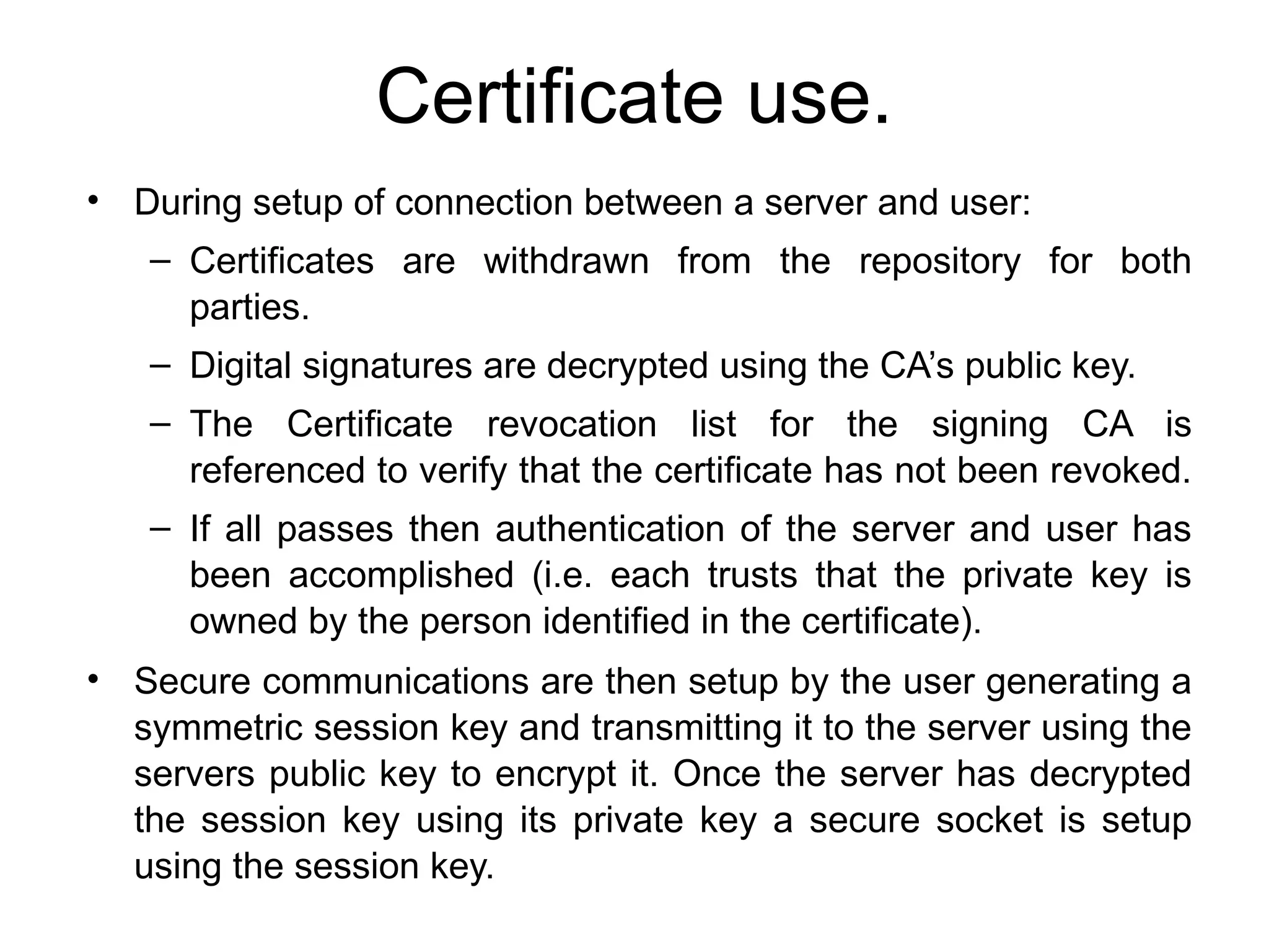 Certificate use.
• During setup of connection between a server and user:
– Certificates are withdrawn from the repository for both
parties.
– Digital signatures are decrypted using the CA’s public key.
– The Certificate revocation list for the signing CA is
referenced to verify that the certificate has not been revoked.
– If all passes then authentication of the server and user has
been accomplished (i.e. each trusts that the private key is
owned by the person identified in the certificate).
• Secure communications are then setup by the user generating a
symmetric session key and transmitting it to the server using the
servers public key to encrypt it. Once the server has decrypted
the session key using its private key a secure socket is setup
using the session key.
 