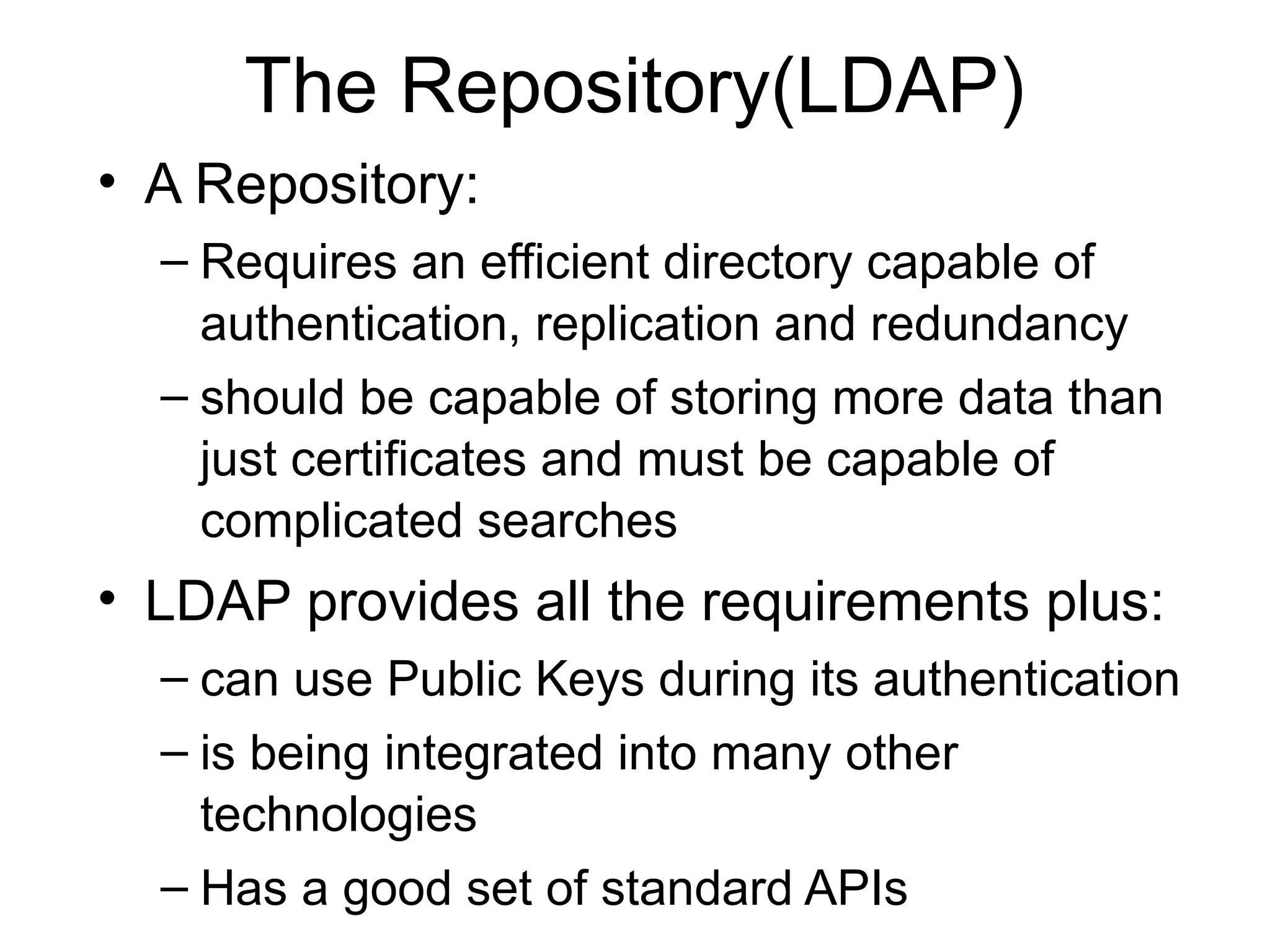 The Repository(LDAP)
• A Repository:
– Requires an efficient directory capable of
authentication, replication and redundancy
– should be capable of storing more data than
just certificates and must be capable of
complicated searches
• LDAP provides all the requirements plus:
– can use Public Keys during its authentication
– is being integrated into many other
technologies
– Has a good set of standard APIs
 