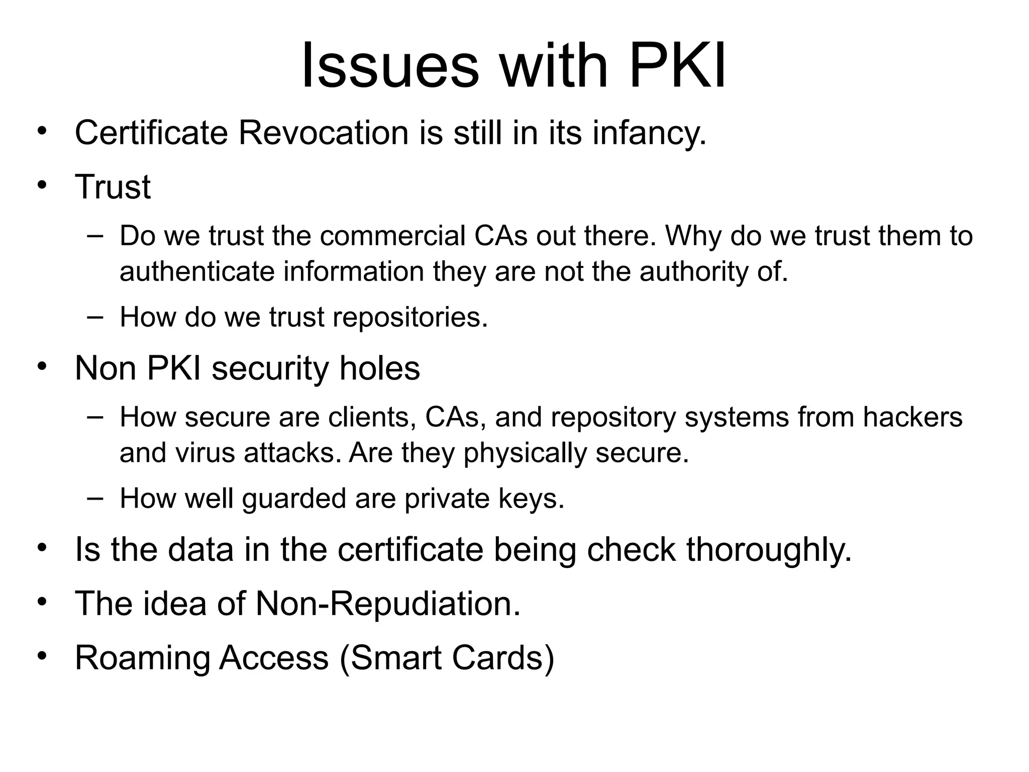Issues with PKI
• Certificate Revocation is still in its infancy.
• Trust
– Do we trust the commercial CAs out there. Why do we trust them to
authenticate information they are not the authority of.
– How do we trust repositories.
• Non PKI security holes
– How secure are clients, CAs, and repository systems from hackers
and virus attacks. Are they physically secure.
– How well guarded are private keys.
• Is the data in the certificate being check thoroughly.
• The idea of Non-Repudiation.
• Roaming Access (Smart Cards)
 