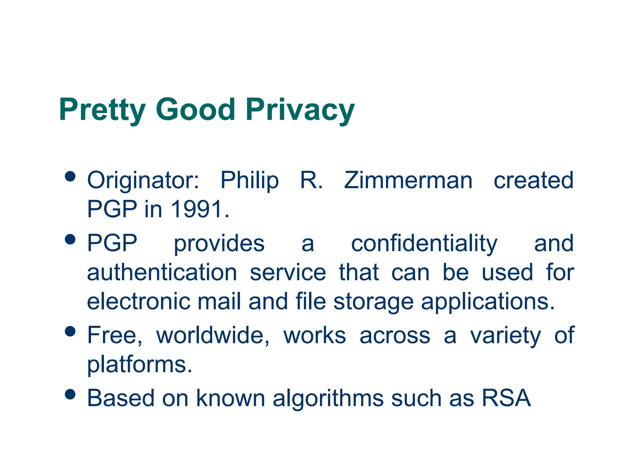 Pretty Good Privacy
 Originator: Philip R. Zimmerman created
PGP in 1991.
 PGP provides a confidentiality and
authentication service that can be used for
electronic mail and file storage applications.
 Free, worldwide, works across a variety of
platforms.
 Based on known algorithms such as RSA
 
