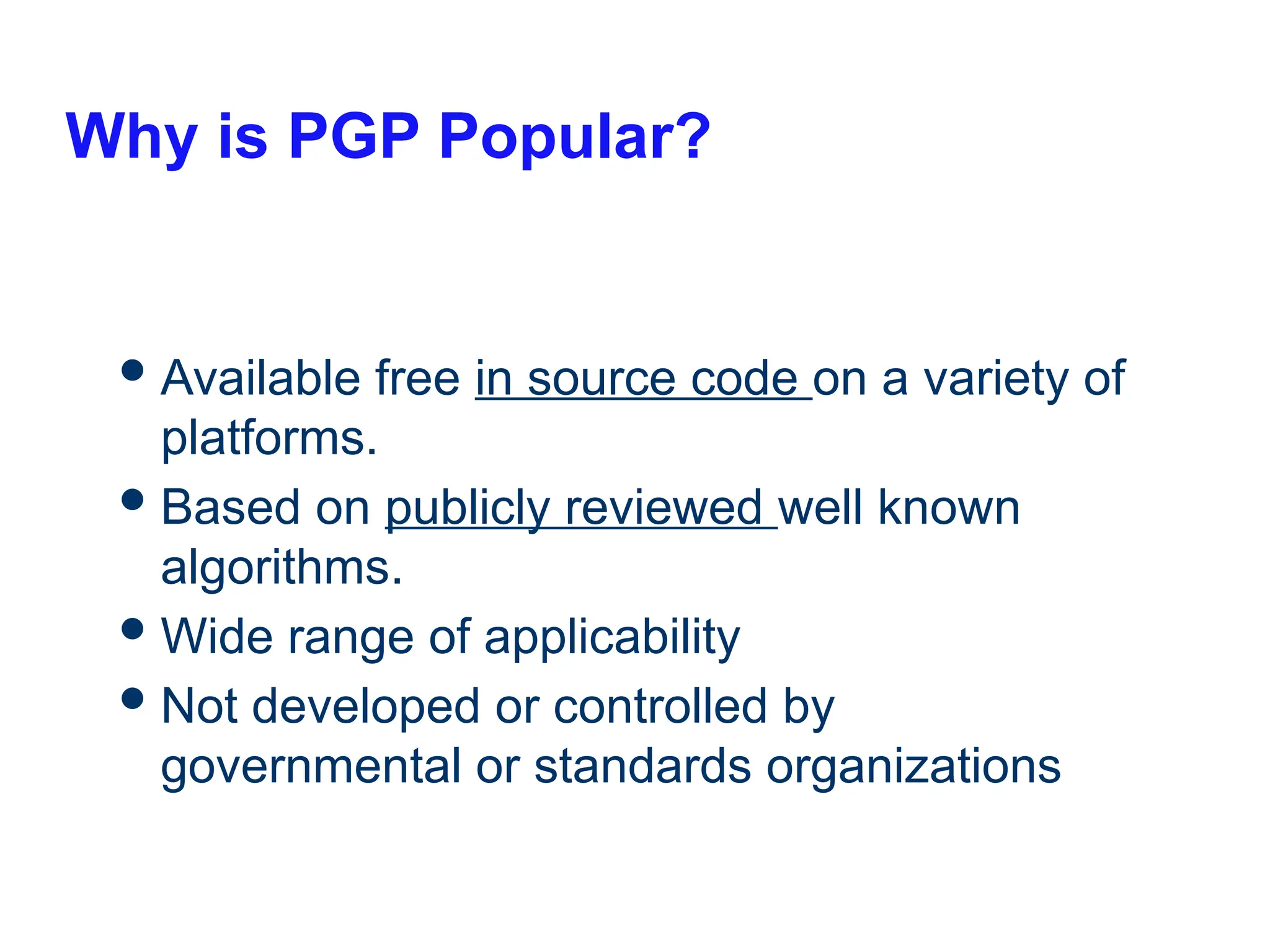 Why is PGP Popular?
Available free in source code on a variety of
platforms.
Based on publicly reviewed well known
algorithms.
Wide range of applicability
Not developed or controlled by
governmental or standards organizations
 