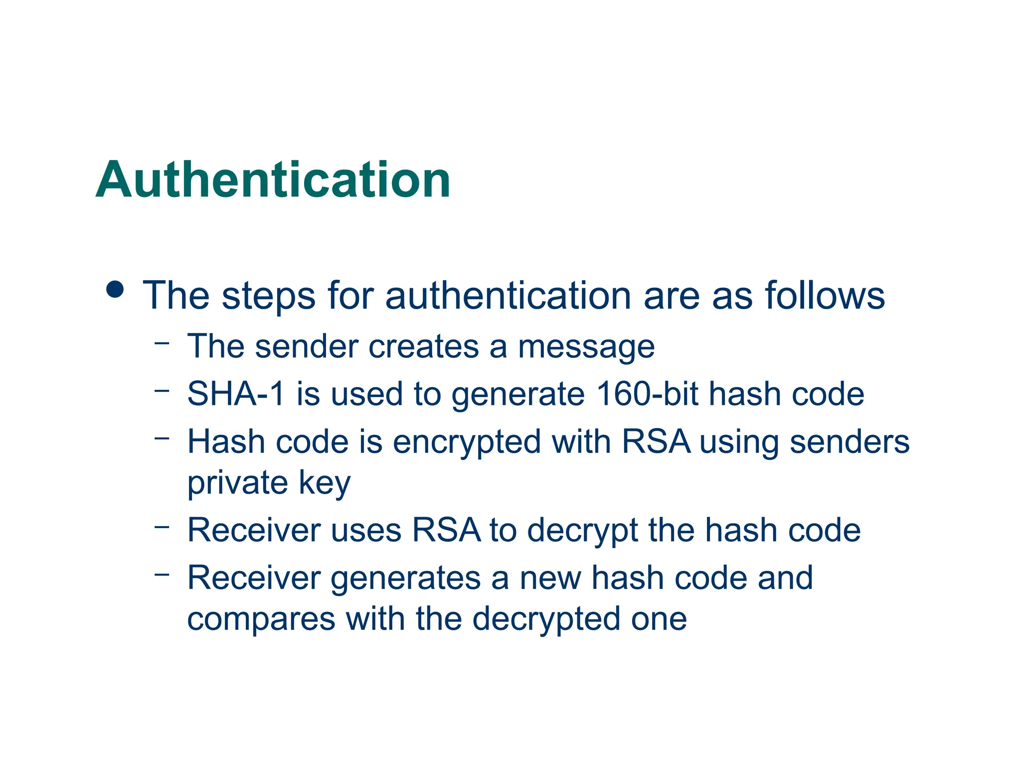 Authentication
 The steps for authentication are as follows
– The sender creates a message
– SHA-1 is used to generate 160-bit hash code
– Hash code is encrypted with RSA using senders
private key
– Receiver uses RSA to decrypt the hash code
– Receiver generates a new hash code and
compares with the decrypted one
 
