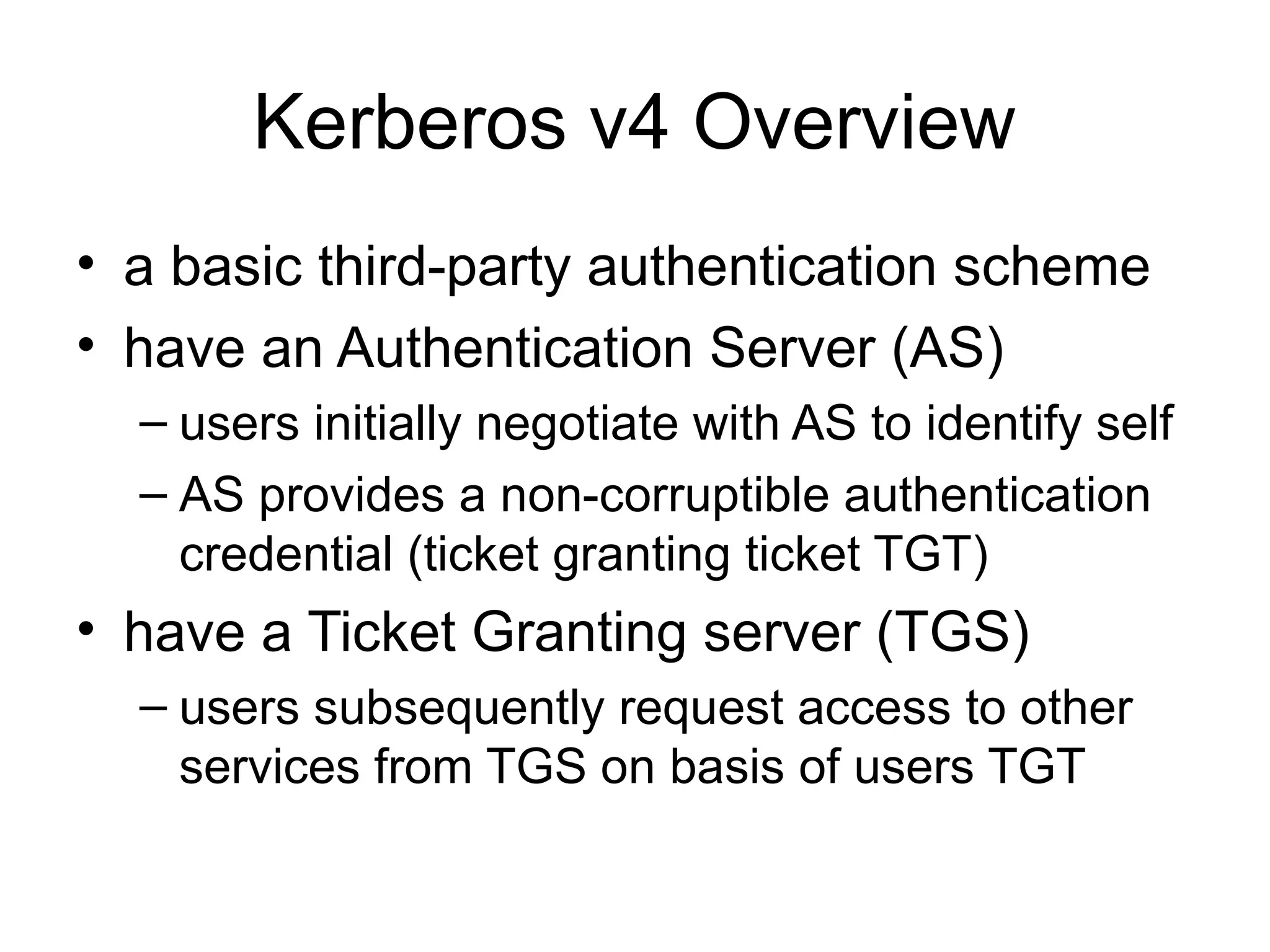 Kerberos v4 Overview
• a basic third-party authentication scheme
• have an Authentication Server (AS)
– users initially negotiate with AS to identify self
– AS provides a non-corruptible authentication
credential (ticket granting ticket TGT)
• have a Ticket Granting server (TGS)
– users subsequently request access to other
services from TGS on basis of users TGT
 