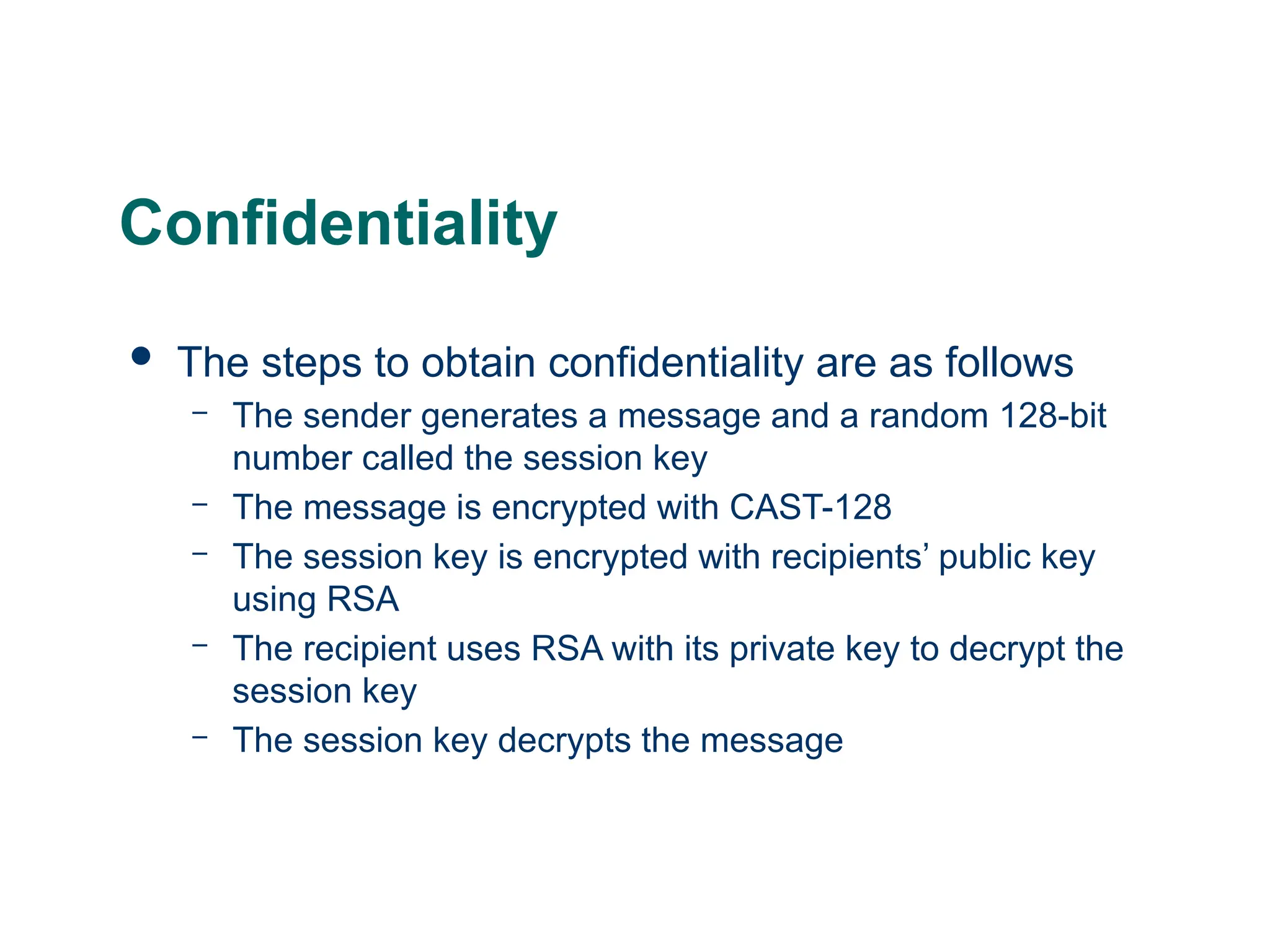 Confidentiality
 The steps to obtain confidentiality are as follows
– The sender generates a message and a random 128-bit
number called the session key
– The message is encrypted with CAST-128
– The session key is encrypted with recipients’ public key
using RSA
– The recipient uses RSA with its private key to decrypt the
session key
– The session key decrypts the message
 