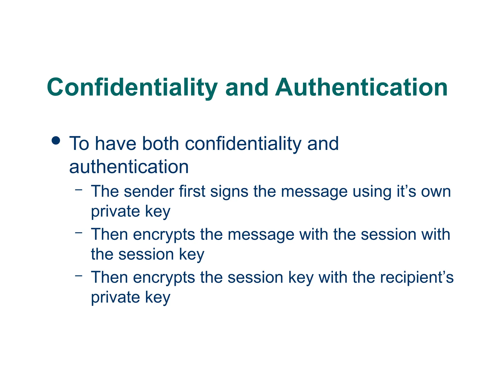 Confidentiality and Authentication
 To have both confidentiality and
authentication
– The sender first signs the message using it’s own
private key
– Then encrypts the message with the session with
the session key
– Then encrypts the session key with the recipient’s
private key
 