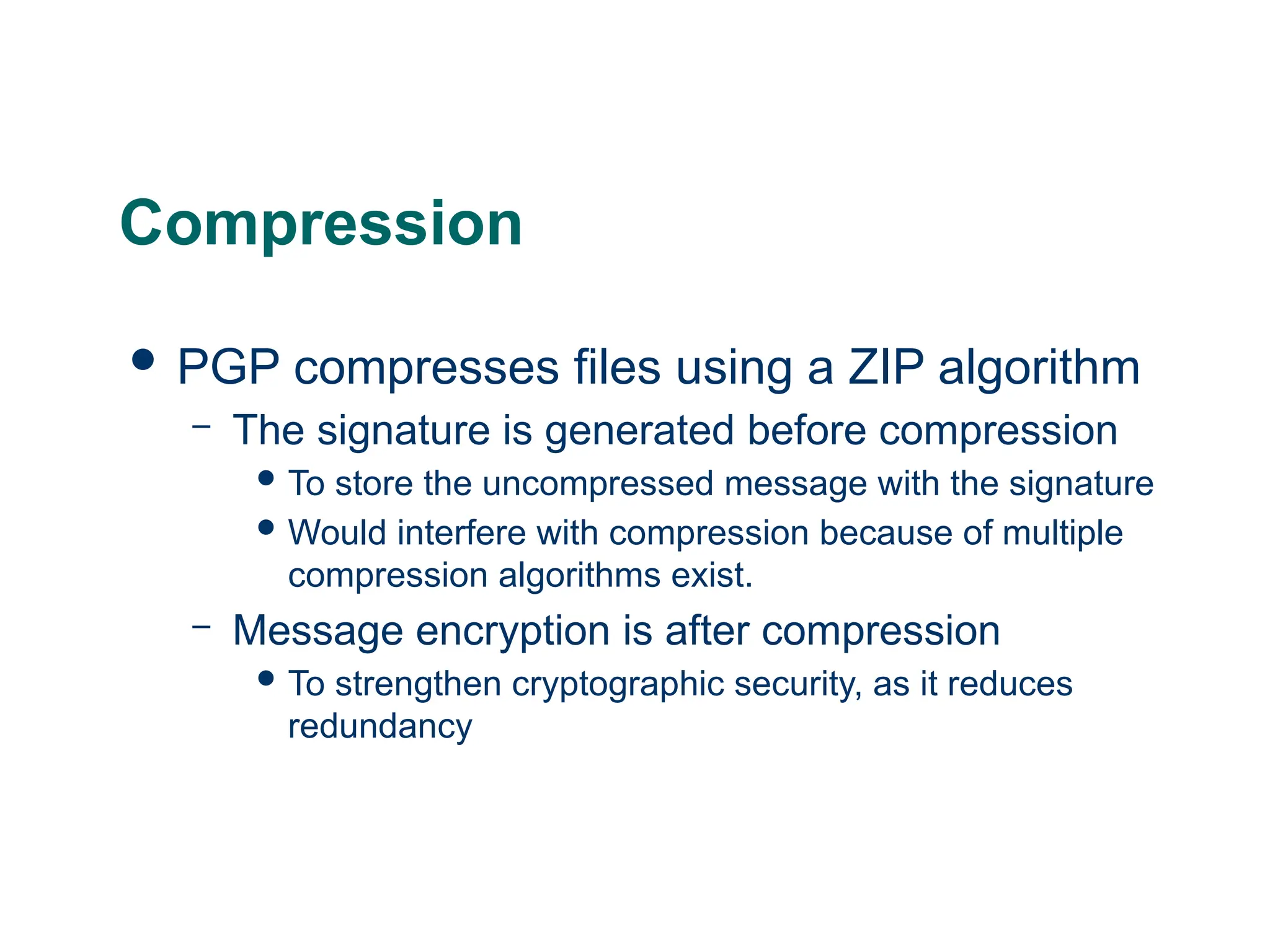 Compression
 PGP compresses files using a ZIP algorithm
– The signature is generated before compression
 To store the uncompressed message with the signature
 Would interfere with compression because of multiple
compression algorithms exist.
– Message encryption is after compression
 To strengthen cryptographic security, as it reduces
redundancy
 