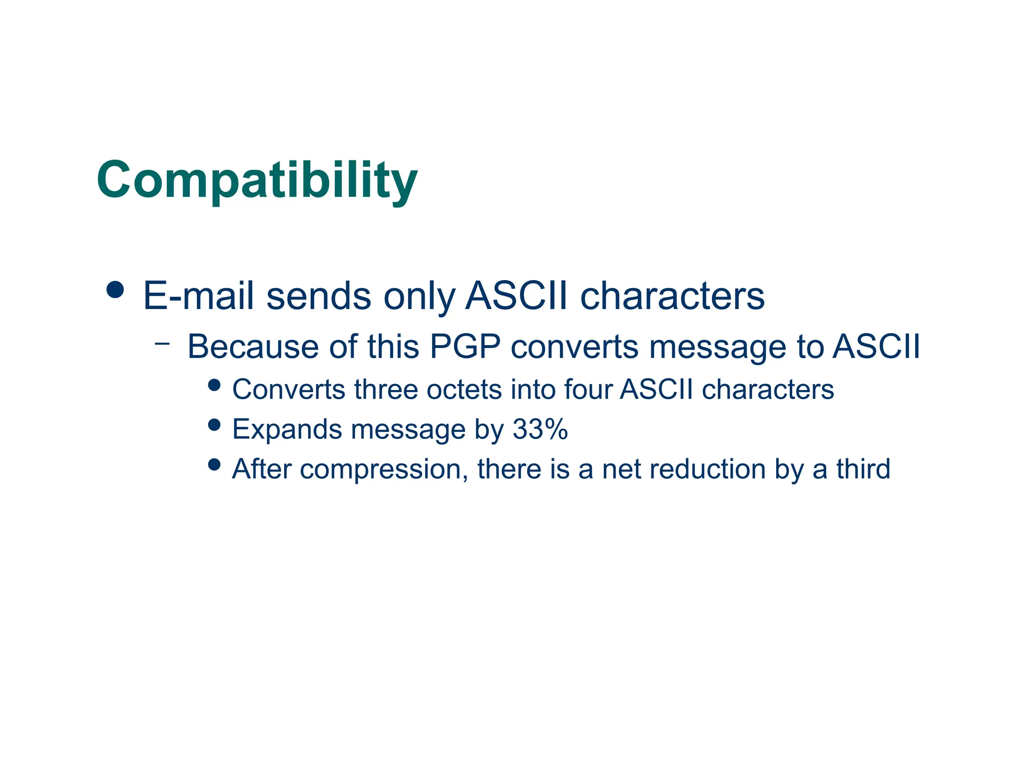 Compatibility
 E-mail sends only ASCII characters
– Because of this PGP converts message to ASCII
 Converts three octets into four ASCII characters
 Expands message by 33%
 After compression, there is a net reduction by a third
 