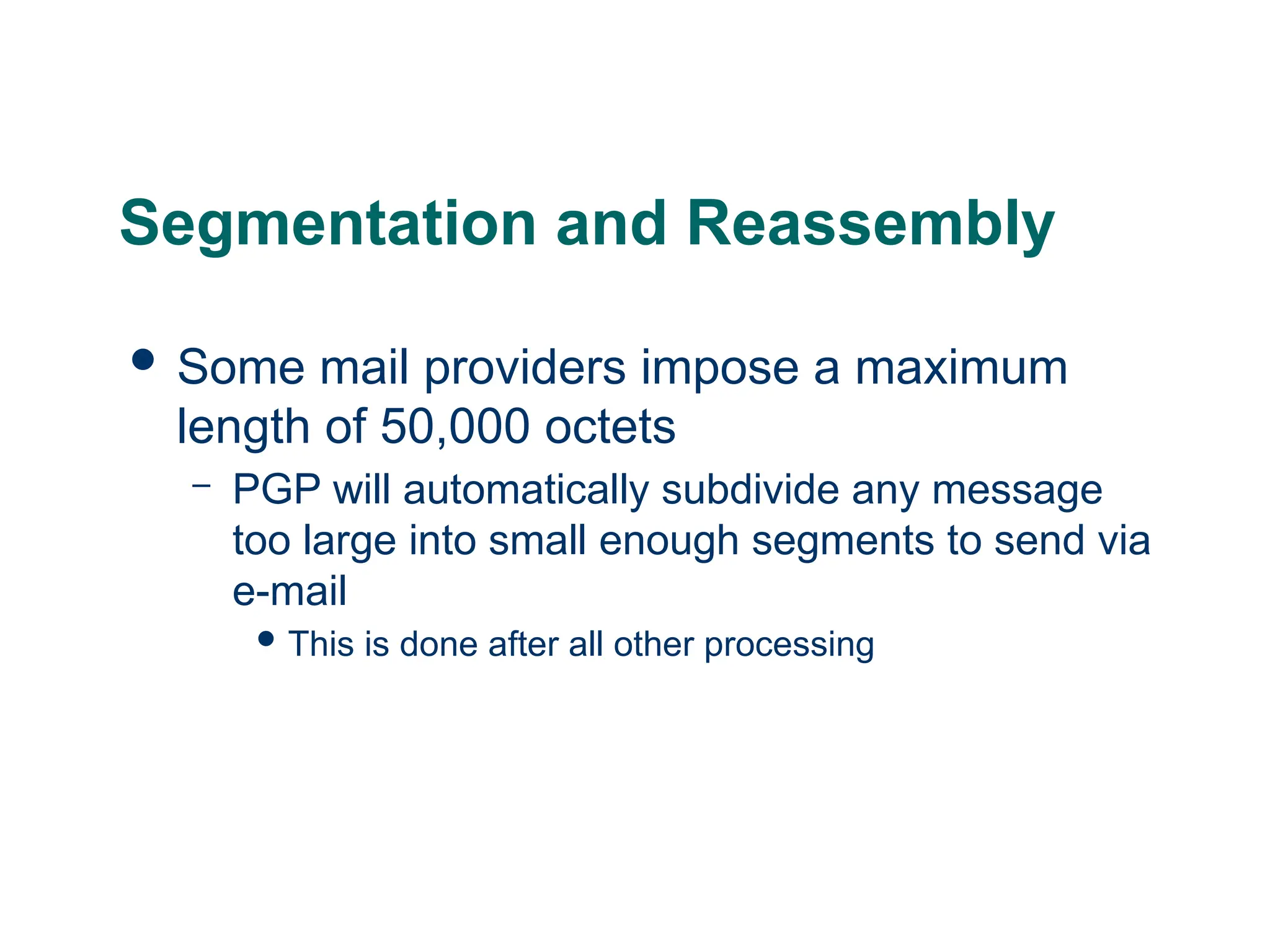 Segmentation and Reassembly
 Some mail providers impose a maximum
length of 50,000 octets
– PGP will automatically subdivide any message
too large into small enough segments to send via
e-mail
 This is done after all other processing
 