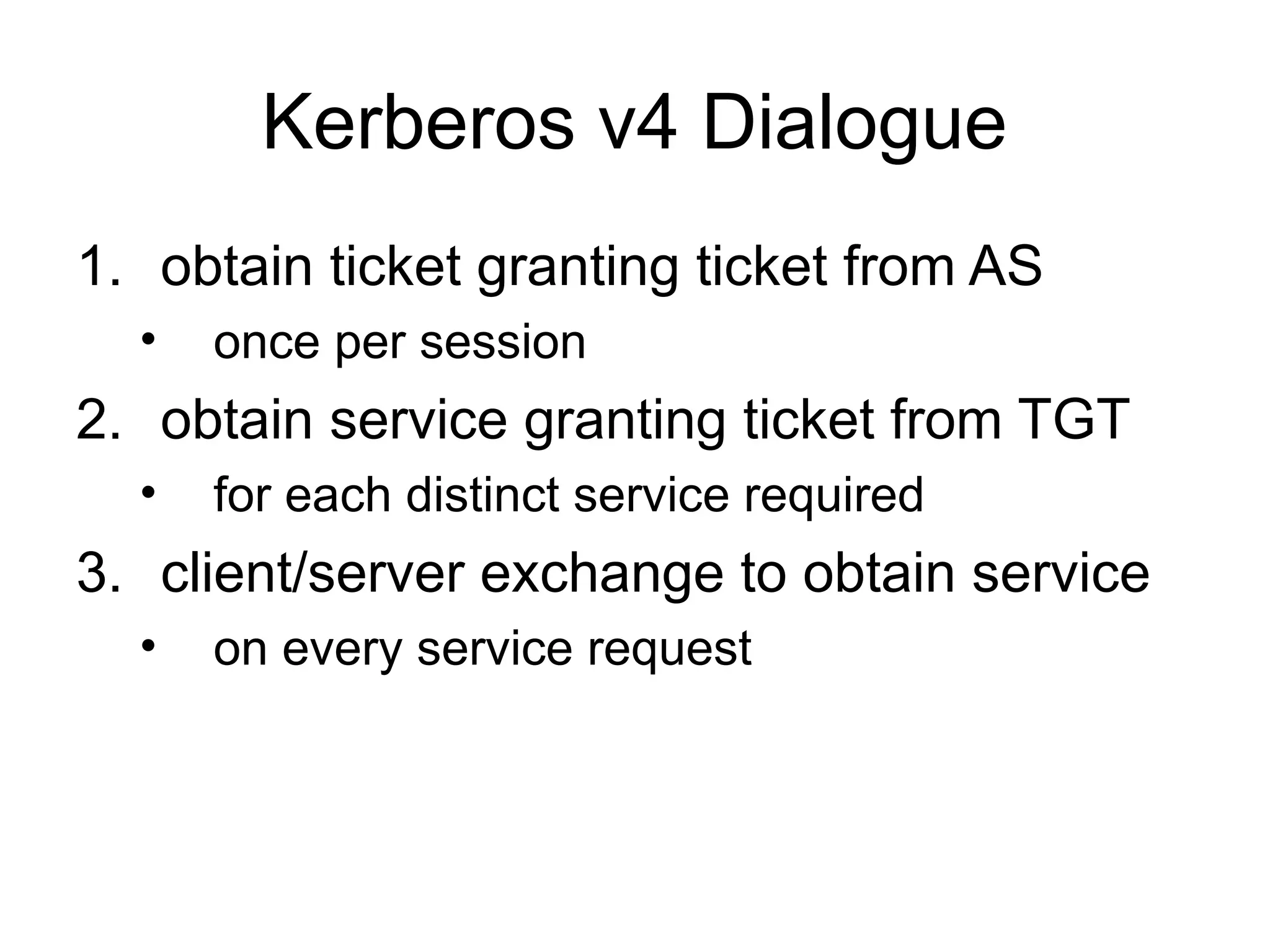Kerberos v4 Dialogue
1. obtain ticket granting ticket from AS
• once per session
2. obtain service granting ticket from TGT
• for each distinct service required
3. client/server exchange to obtain service
• on every service request
 
