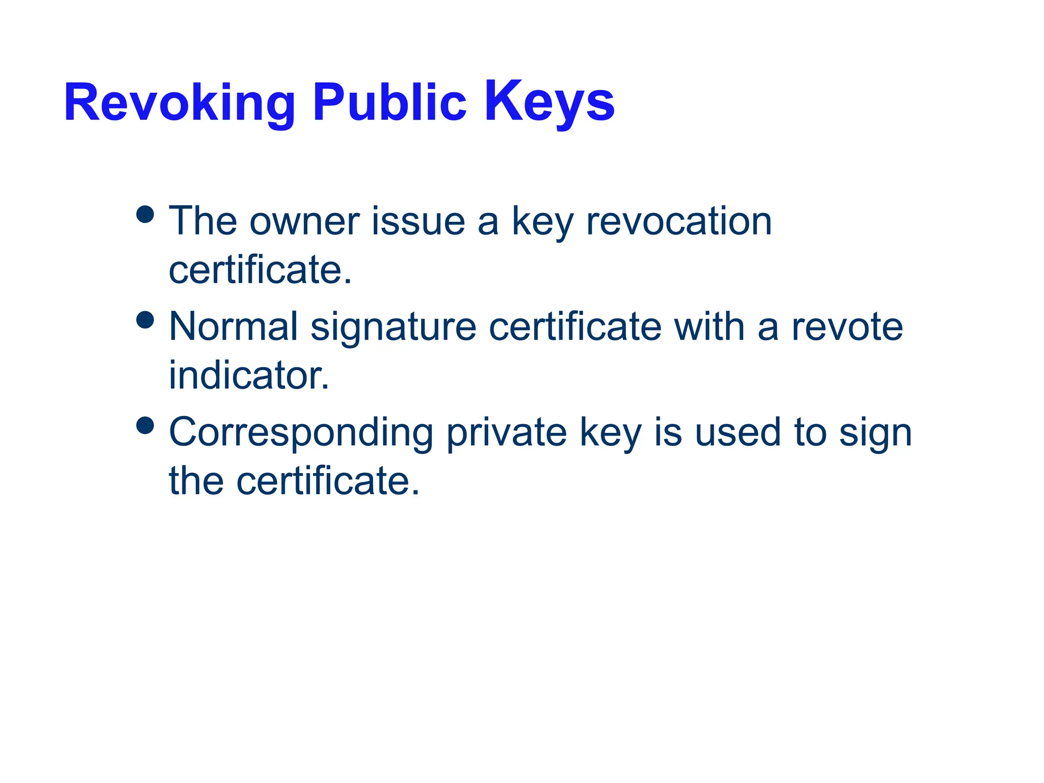 Revoking Public Keys
The owner issue a key revocation
certificate.
Normal signature certificate with a revote
indicator.
Corresponding private key is used to sign
the certificate.
 
