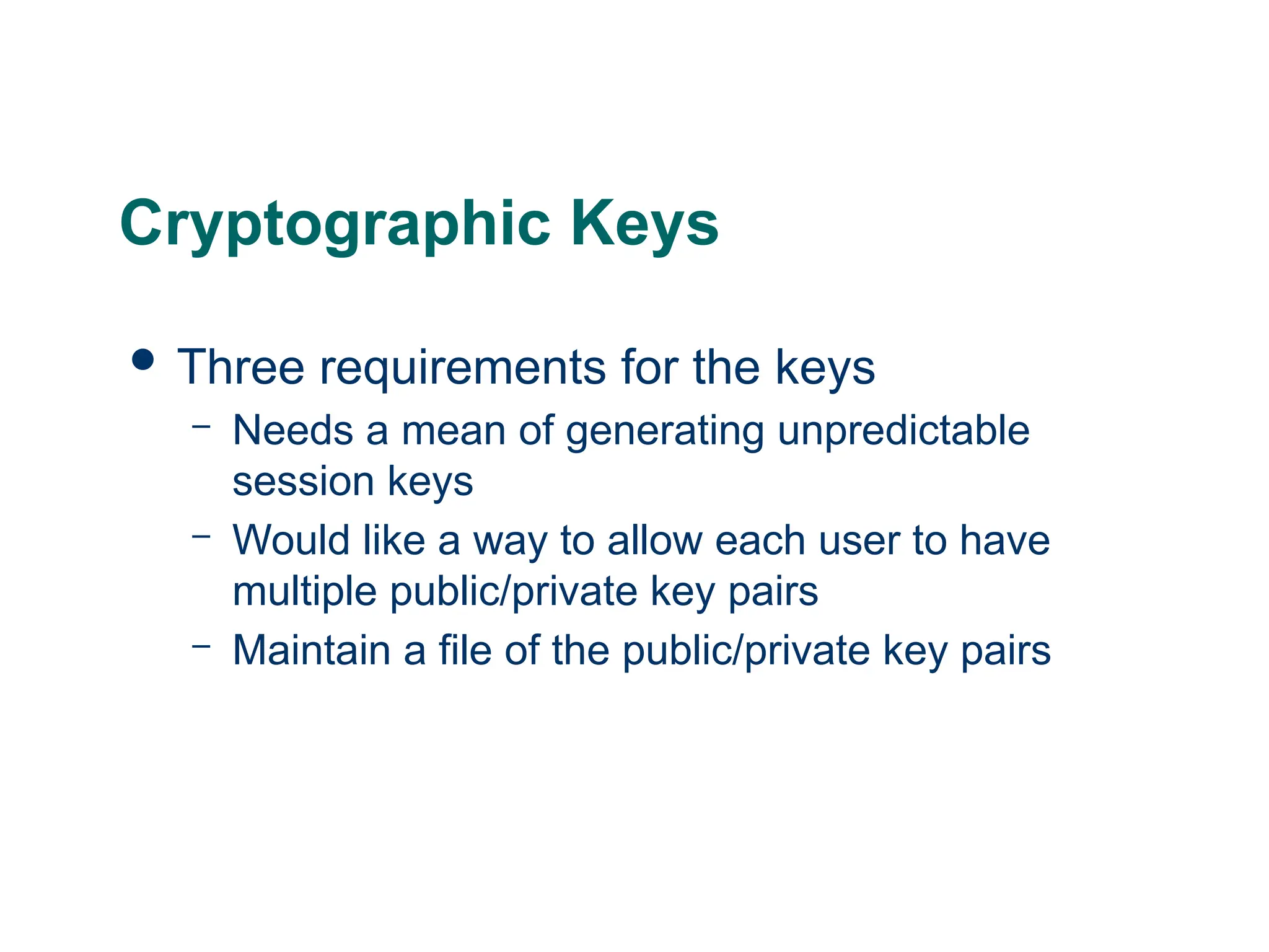 Cryptographic Keys
 Three requirements for the keys
– Needs a mean of generating unpredictable
session keys
– Would like a way to allow each user to have
multiple public/private key pairs
– Maintain a file of the public/private key pairs
 