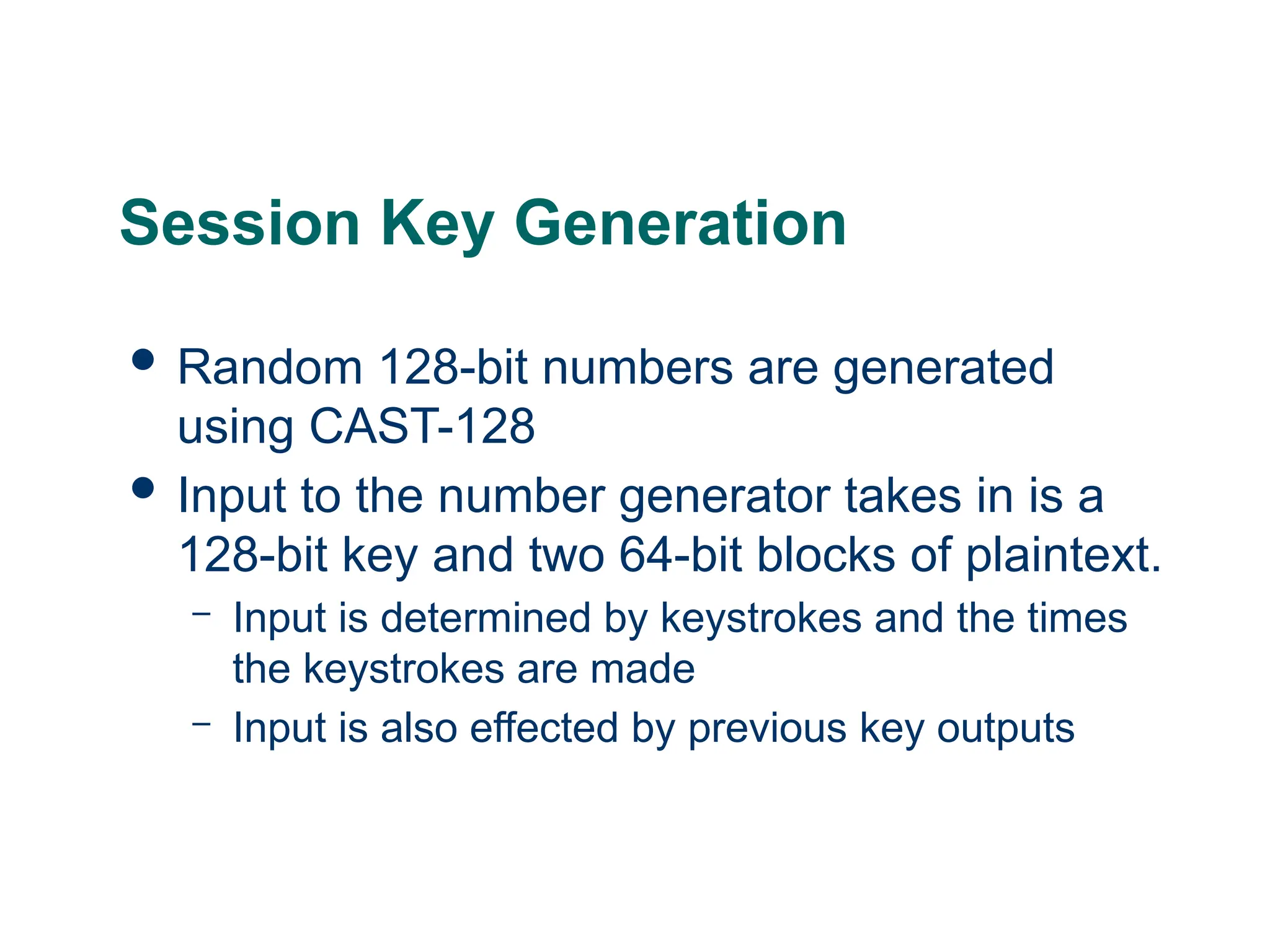 Session Key Generation
 Random 128-bit numbers are generated
using CAST-128
 Input to the number generator takes in is a
128-bit key and two 64-bit blocks of plaintext.
– Input is determined by keystrokes and the times
the keystrokes are made
– Input is also effected by previous key outputs
 