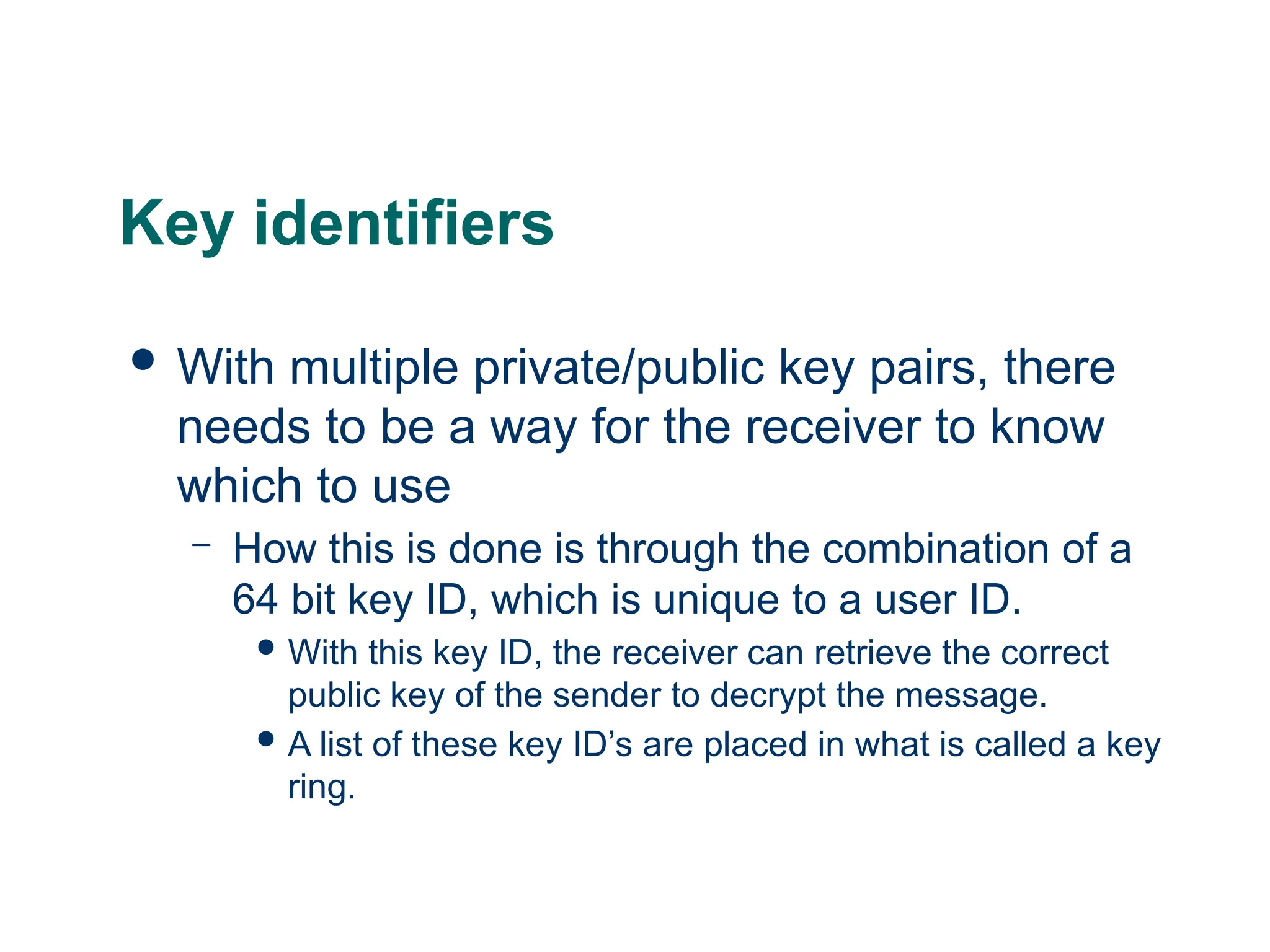 Key identifiers
 With multiple private/public key pairs, there
needs to be a way for the receiver to know
which to use
– How this is done is through the combination of a
64 bit key ID, which is unique to a user ID.
 With this key ID, the receiver can retrieve the correct
public key of the sender to decrypt the message.
 A list of these key ID’s are placed in what is called a key
ring.
 