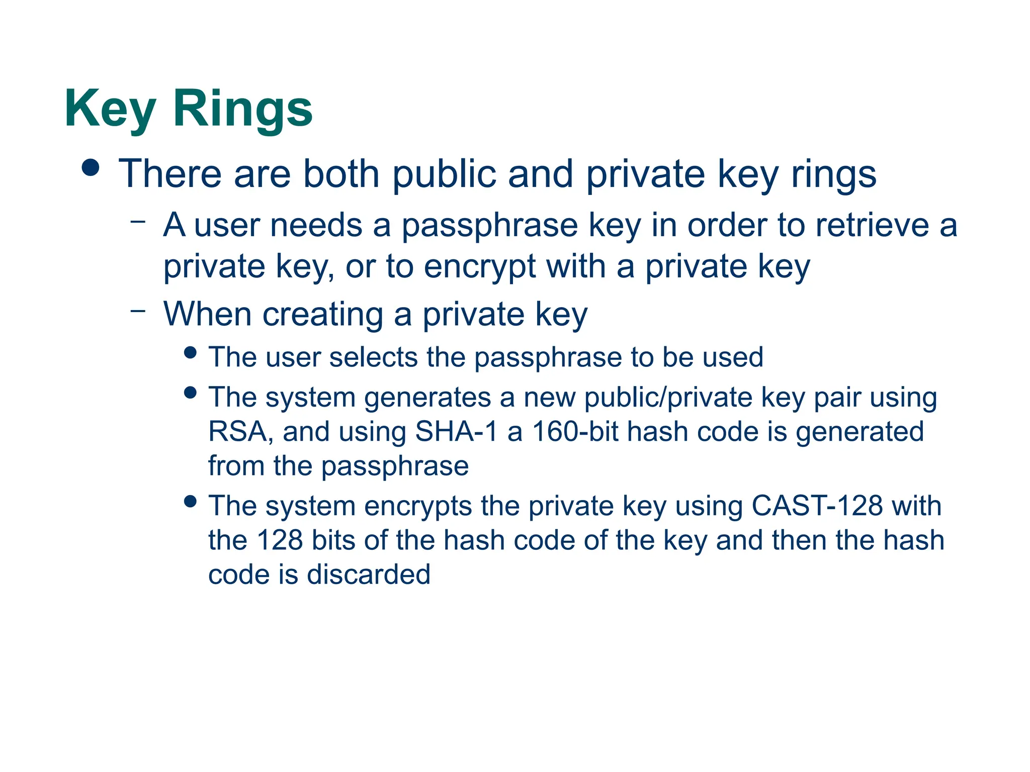 Key Rings
 There are both public and private key rings
– A user needs a passphrase key in order to retrieve a
private key, or to encrypt with a private key
– When creating a private key
 The user selects the passphrase to be used
 The system generates a new public/private key pair using
RSA, and using SHA-1 a 160-bit hash code is generated
from the passphrase
 The system encrypts the private key using CAST-128 with
the 128 bits of the hash code of the key and then the hash
code is discarded
 