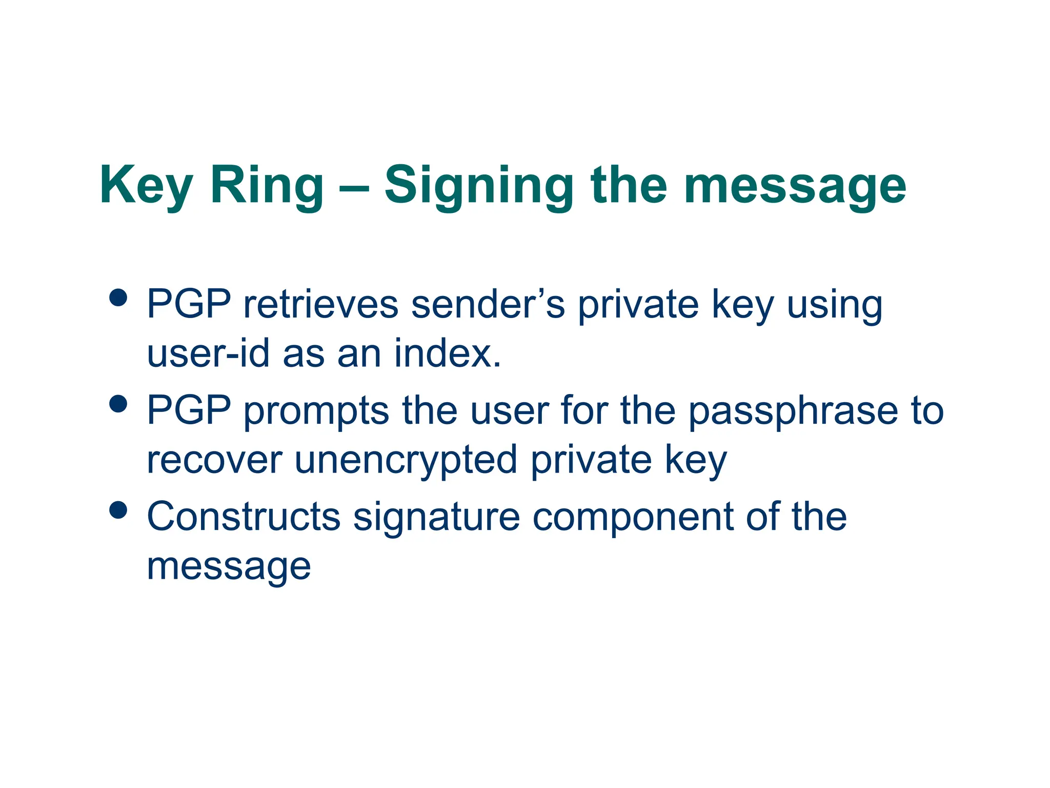 Key Ring – Signing the message
 PGP retrieves sender’s private key using
user-id as an index.
 PGP prompts the user for the passphrase to
recover unencrypted private key
 Constructs signature component of the
message
 