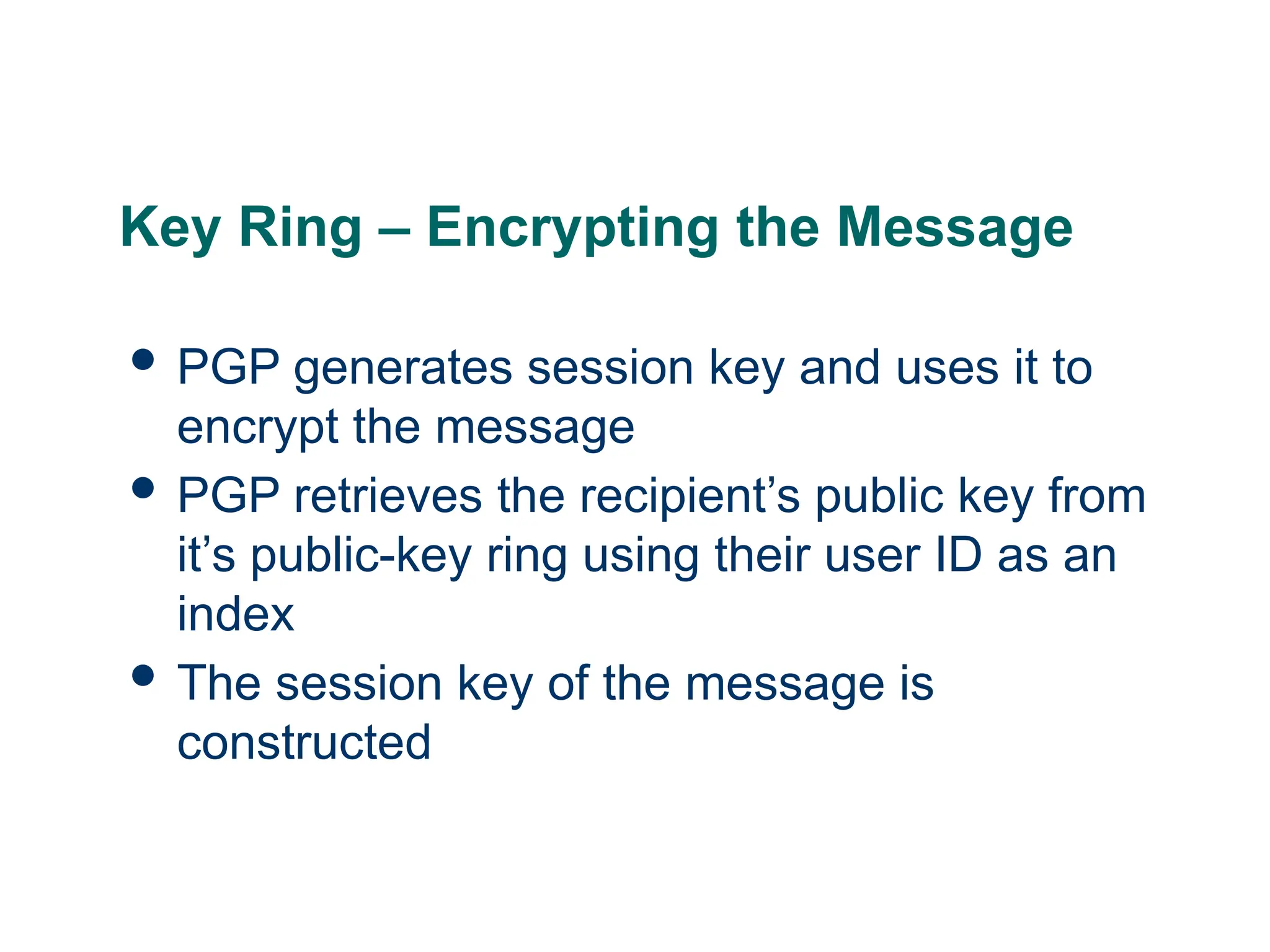 Key Ring – Encrypting the Message
 PGP generates session key and uses it to
encrypt the message
 PGP retrieves the recipient’s public key from
it’s public-key ring using their user ID as an
index
 The session key of the message is
constructed
 