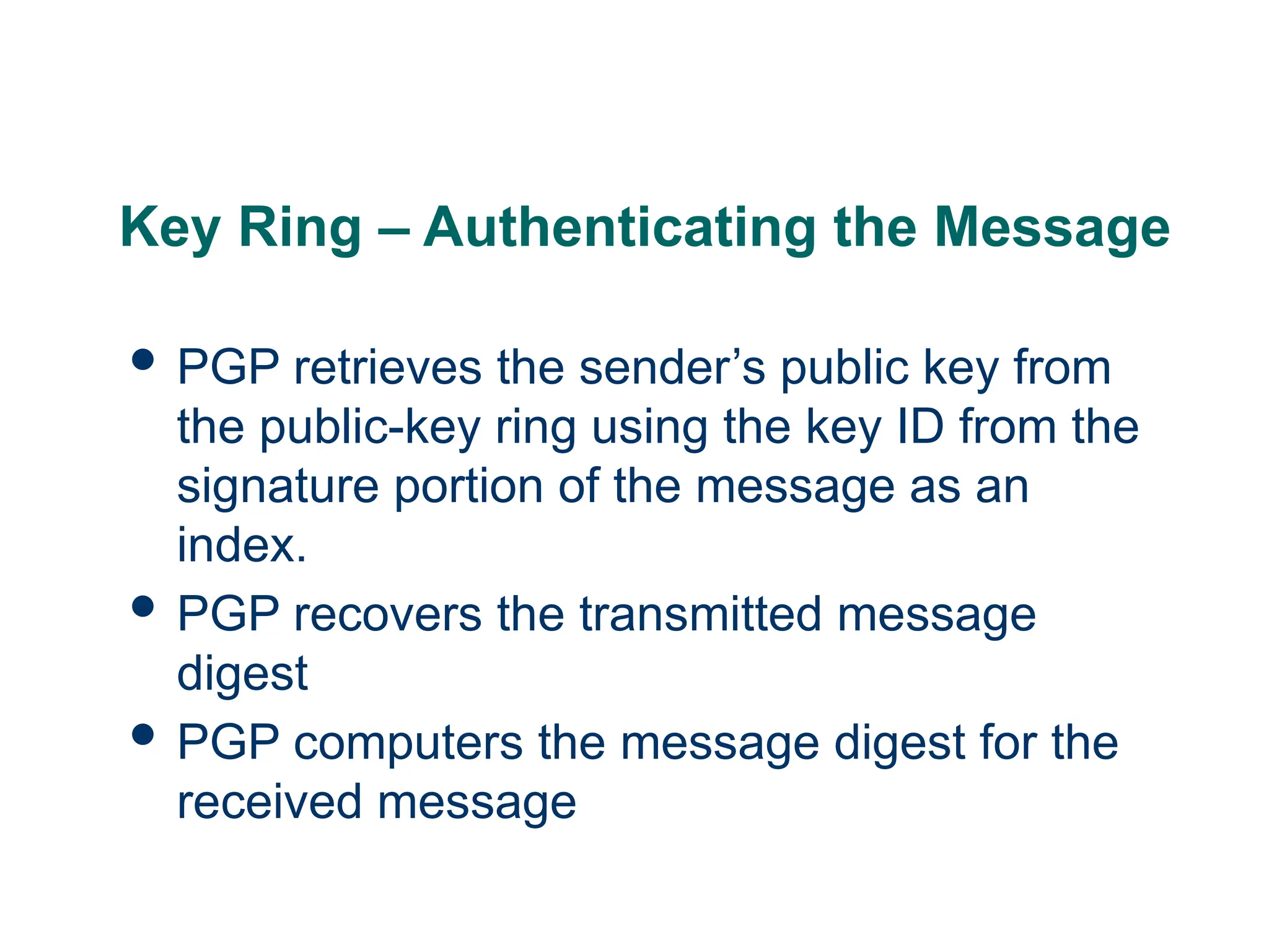 Key Ring – Authenticating the Message
 PGP retrieves the sender’s public key from
the public-key ring using the key ID from the
signature portion of the message as an
index.
 PGP recovers the transmitted message
digest
 PGP computers the message digest for the
received message
 