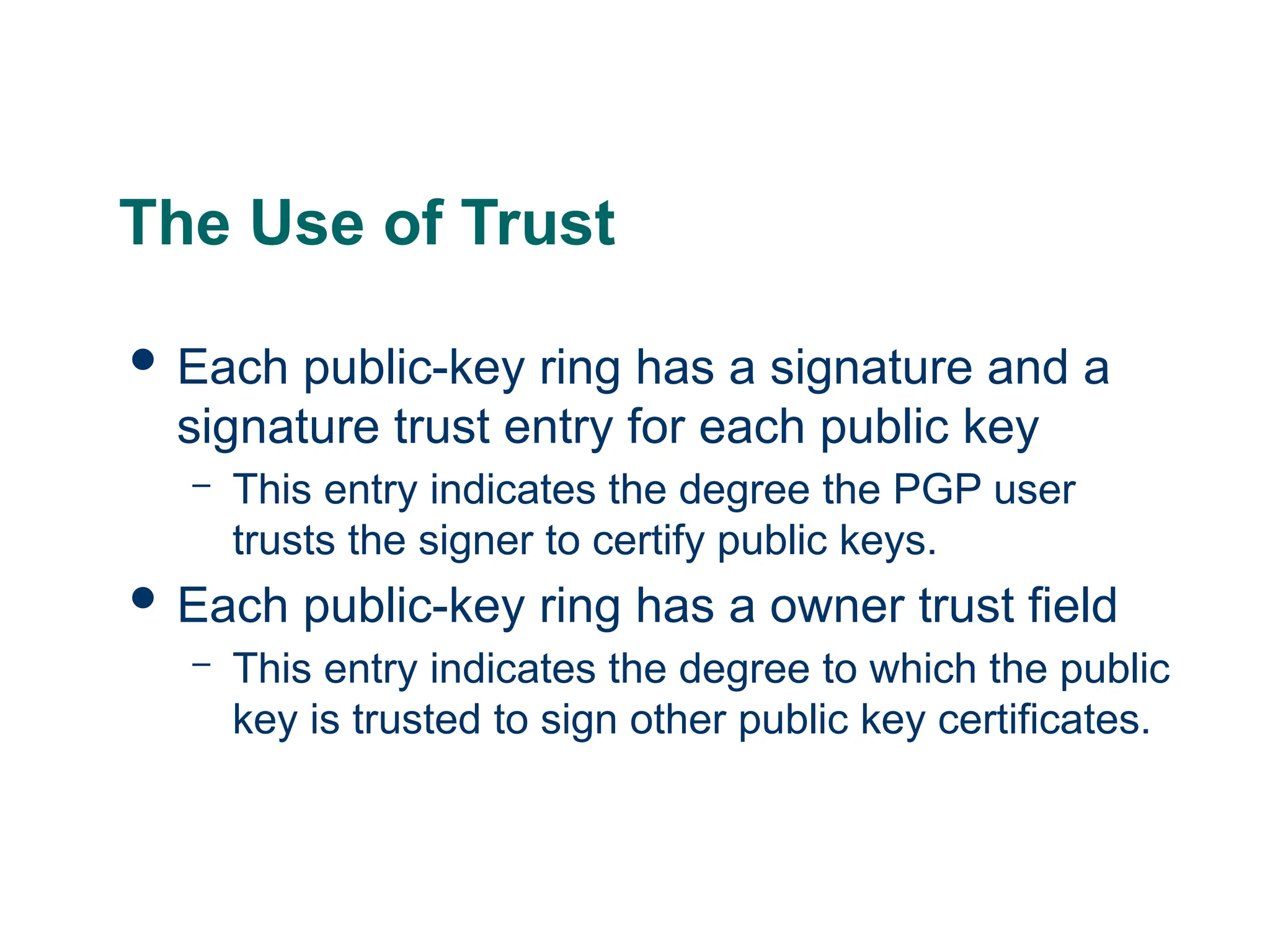 The Use of Trust
 Each public-key ring has a signature and a
signature trust entry for each public key
– This entry indicates the degree the PGP user
trusts the signer to certify public keys.
 Each public-key ring has a owner trust field
– This entry indicates the degree to which the public
key is trusted to sign other public key certificates.
 
