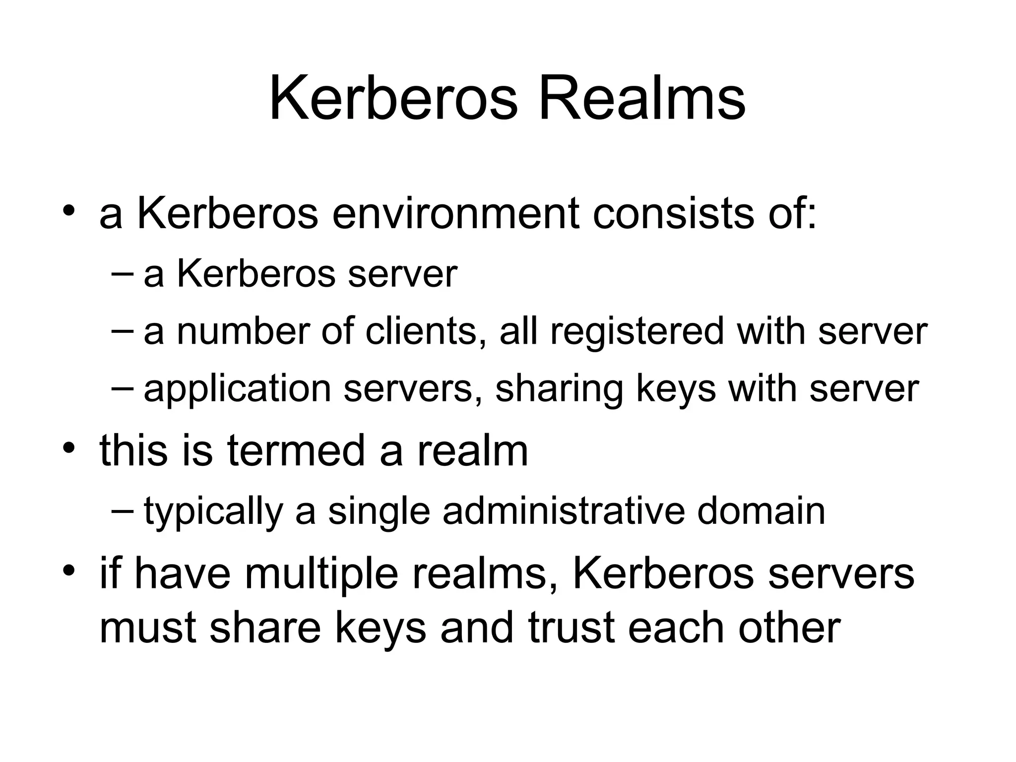 Kerberos Realms
• a Kerberos environment consists of:
– a Kerberos server
– a number of clients, all registered with server
– application servers, sharing keys with server
• this is termed a realm
– typically a single administrative domain
• if have multiple realms, Kerberos servers
must share keys and trust each other
 
