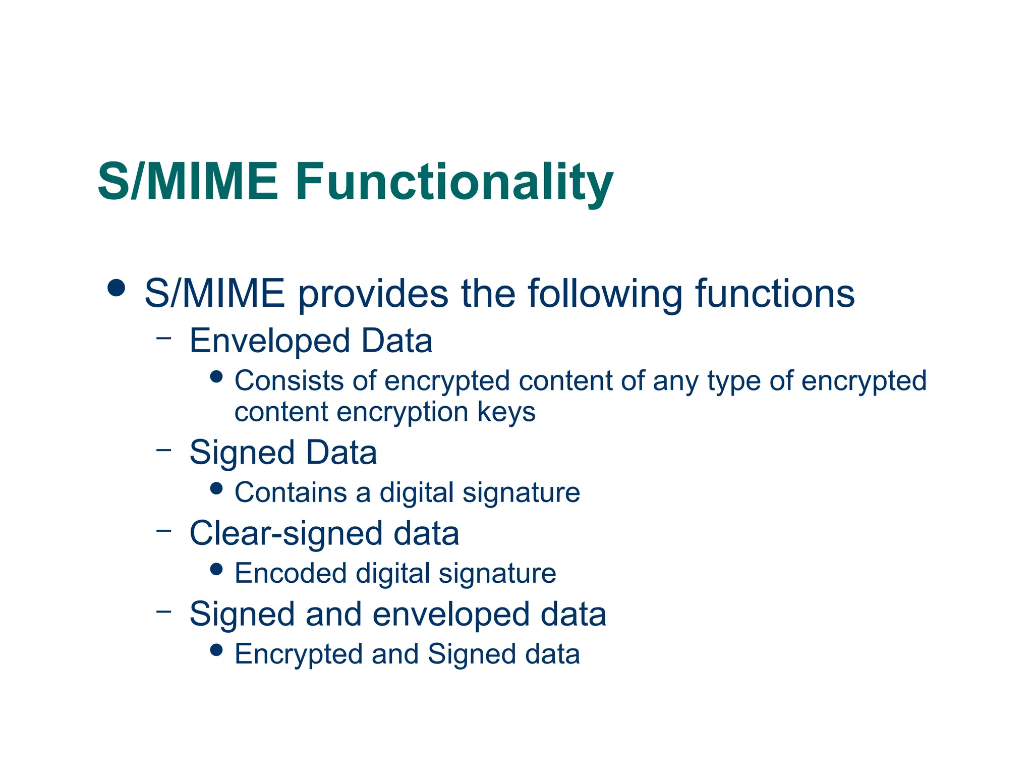 S/MIME Functionality
 S/MIME provides the following functions
– Enveloped Data
 Consists of encrypted content of any type of encrypted
content encryption keys
– Signed Data
 Contains a digital signature
– Clear-signed data
 Encoded digital signature
– Signed and enveloped data
 Encrypted and Signed data
 