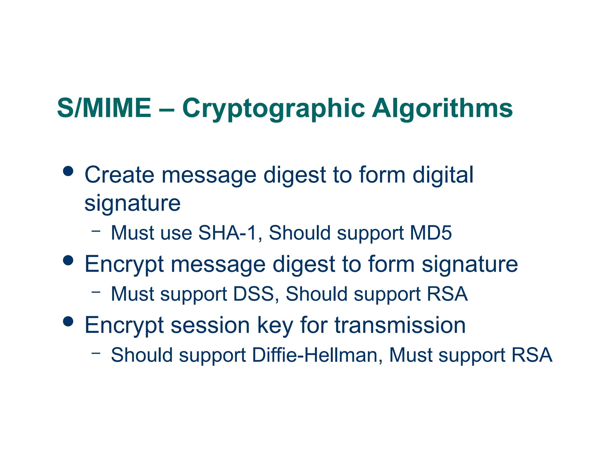 S/MIME – Cryptographic Algorithms
 Create message digest to form digital
signature
– Must use SHA-1, Should support MD5
 Encrypt message digest to form signature
– Must support DSS, Should support RSA
 Encrypt session key for transmission
– Should support Diffie-Hellman, Must support RSA
 