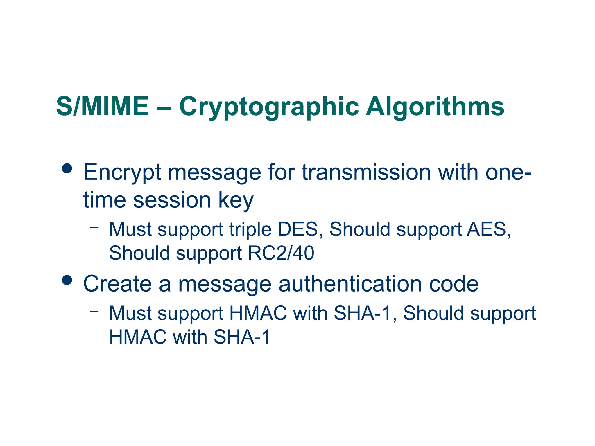 S/MIME – Cryptographic Algorithms
 Encrypt message for transmission with one-
time session key
– Must support triple DES, Should support AES,
Should support RC2/40
 Create a message authentication code
– Must support HMAC with SHA-1, Should support
HMAC with SHA-1
 