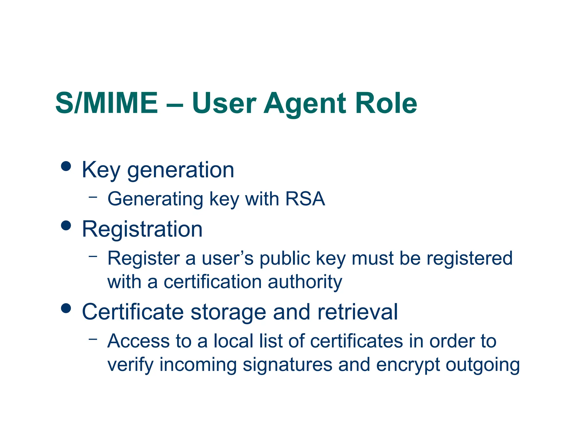 S/MIME – User Agent Role
 Key generation
– Generating key with RSA
 Registration
– Register a user’s public key must be registered
with a certification authority
 Certificate storage and retrieval
– Access to a local list of certificates in order to
verify incoming signatures and encrypt outgoing
 
