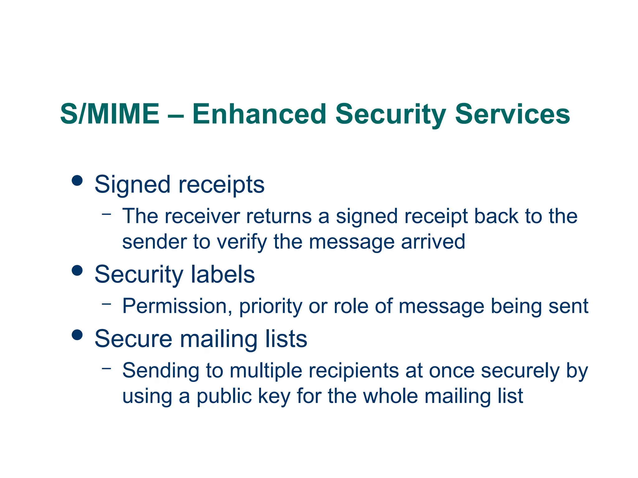 S/MIME – Enhanced Security Services
 Signed receipts
– The receiver returns a signed receipt back to the
sender to verify the message arrived
 Security labels
– Permission, priority or role of message being sent
 Secure mailing lists
– Sending to multiple recipients at once securely by
using a public key for the whole mailing list
 