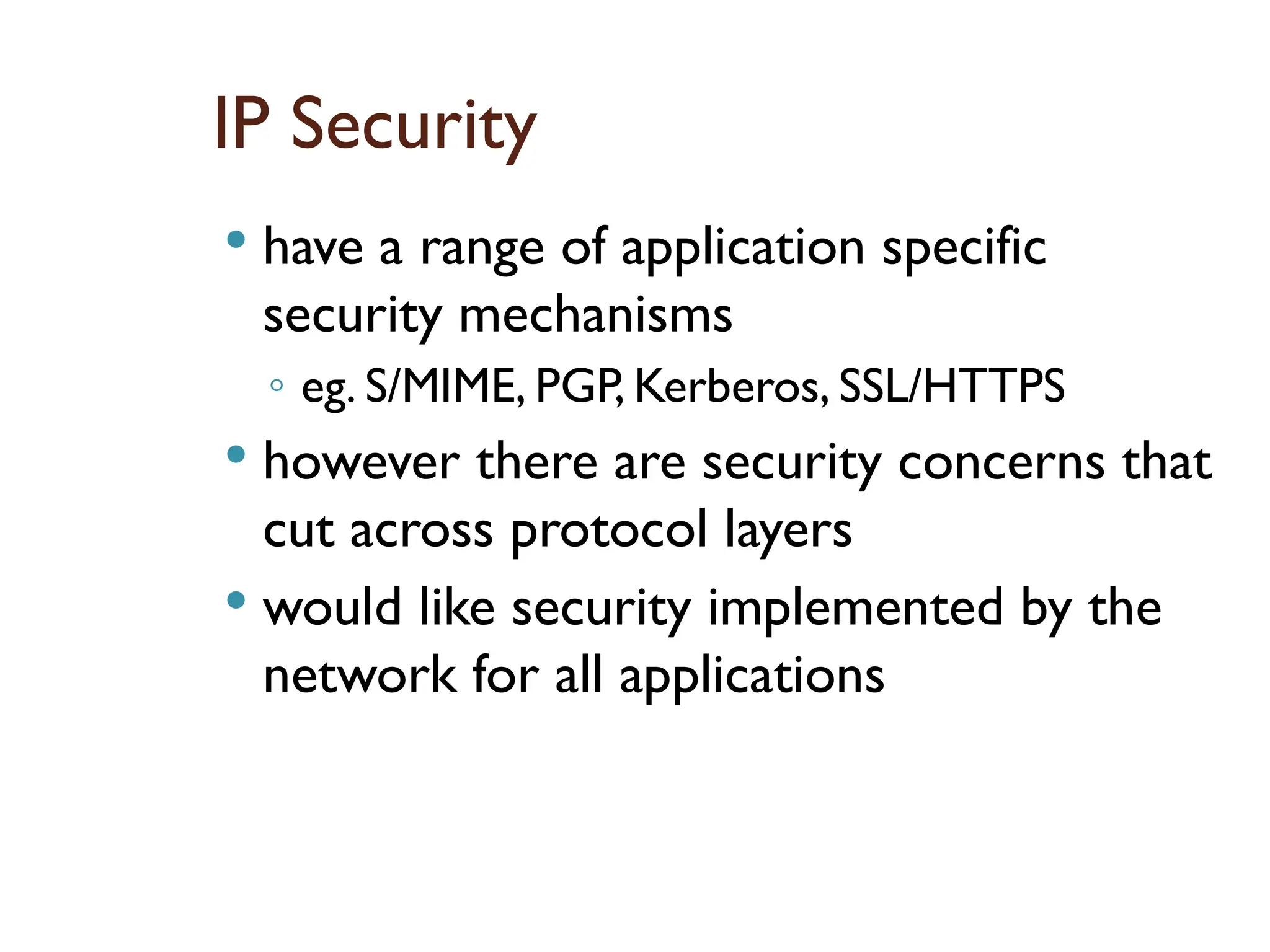 IP Security
 have a range of application specific
security mechanisms
◦ eg. S/MIME, PGP, Kerberos, SSL/HTTPS
 however there are security concerns that
cut across protocol layers
 would like security implemented by the
network for all applications
 