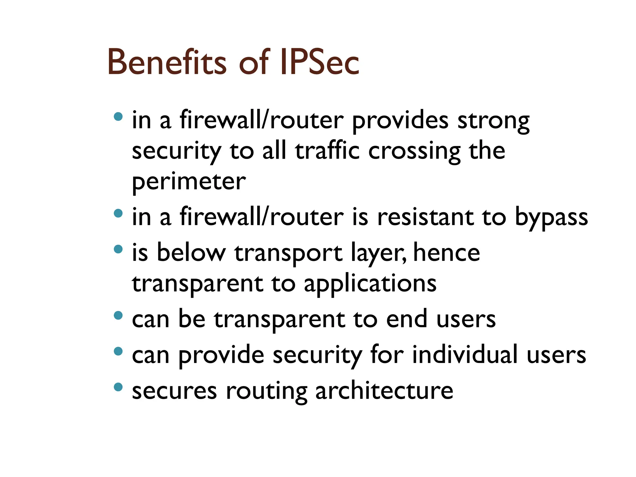 Benefits of IPSec
 in a firewall/router provides strong
security to all traffic crossing the
perimeter
 in a firewall/router is resistant to bypass
 is below transport layer, hence
transparent to applications
 can be transparent to end users
 can provide security for individual users
 secures routing architecture
 