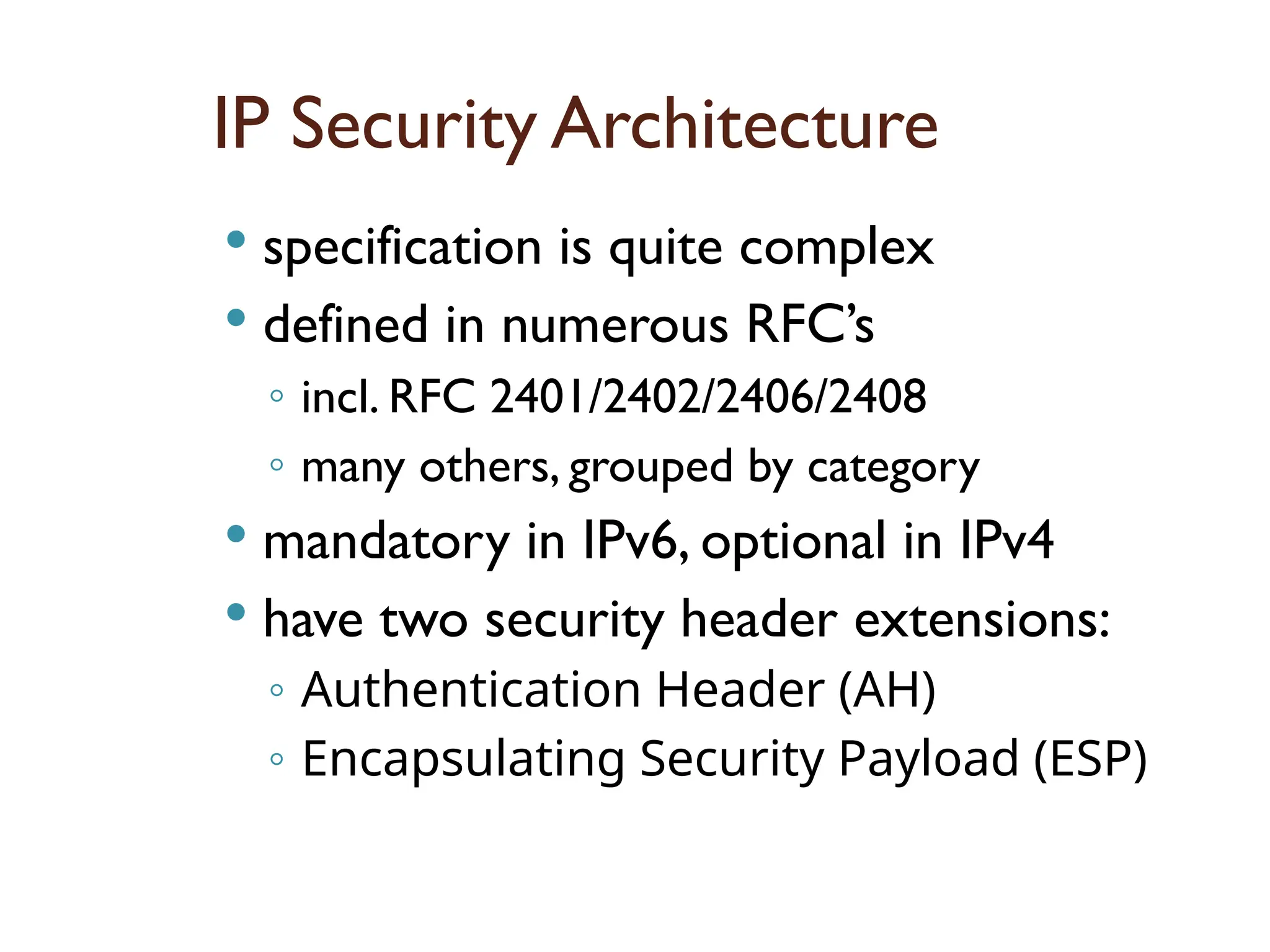 IP Security Architecture
 specification is quite complex
 defined in numerous RFC’s
◦ incl. RFC 2401/2402/2406/2408
◦ many others, grouped by category
 mandatory in IPv6, optional in IPv4
 have two security header extensions:
◦ Authentication Header (AH)
◦ Encapsulating Security Payload (ESP)
 