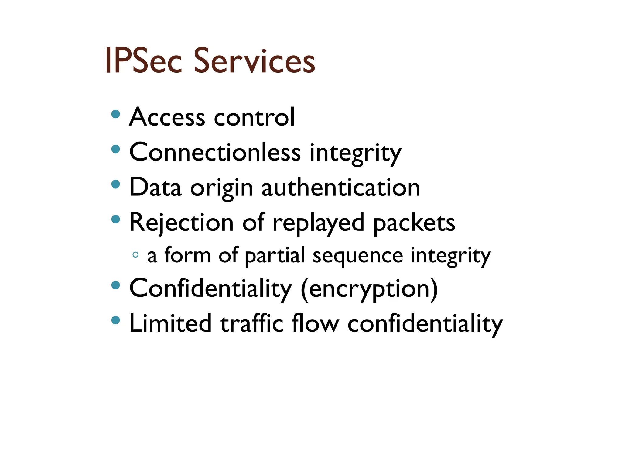 IPSec Services
 Access control
 Connectionless integrity
 Data origin authentication
 Rejection of replayed packets
◦ a form of partial sequence integrity
 Confidentiality (encryption)
 Limited traffic flow confidentiality
 
