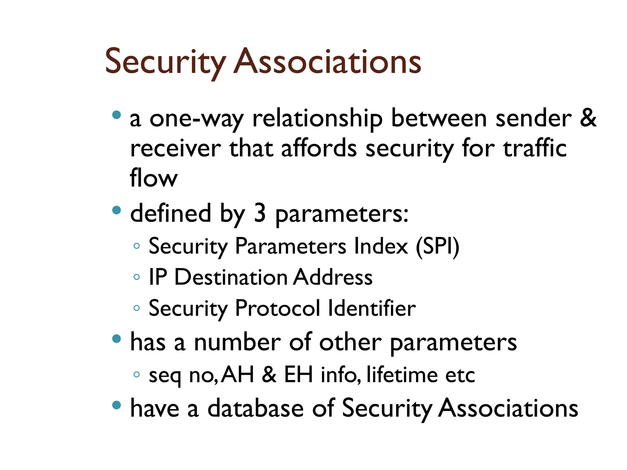 Security Associations
 a one-way relationship between sender &
receiver that affords security for traffic
flow
 defined by 3 parameters:
◦ Security Parameters Index (SPI)
◦ IP Destination Address
◦ Security Protocol Identifier
 has a number of other parameters
◦ seq no,AH & EH info, lifetime etc
 have a database of Security Associations
 