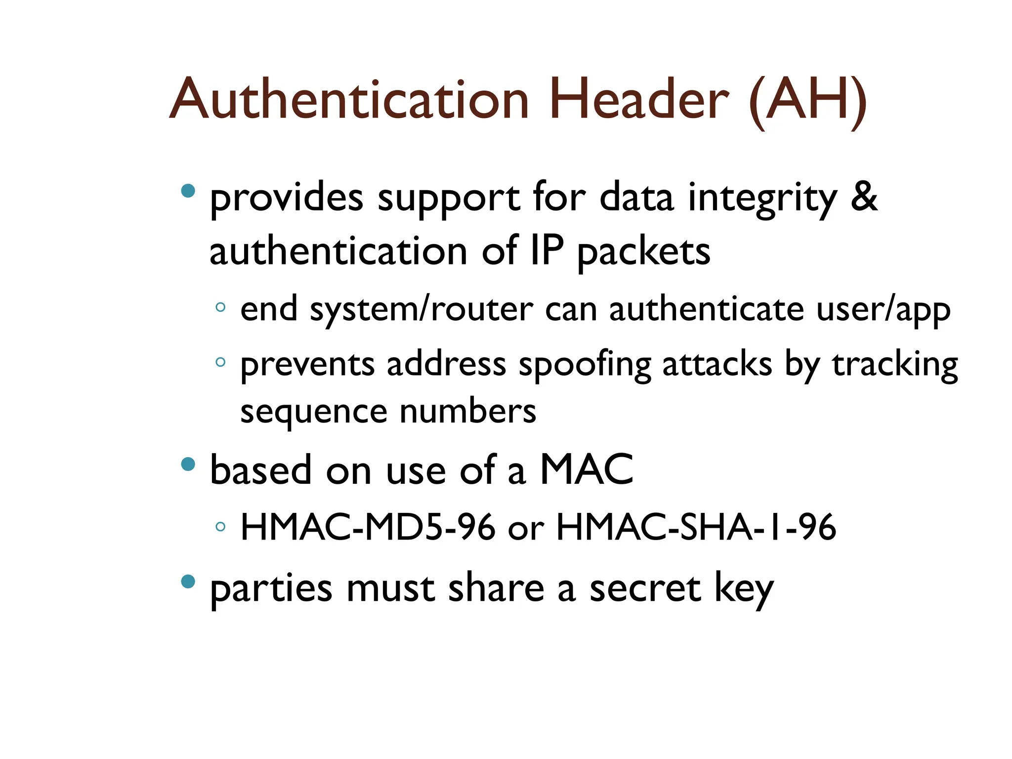 Authentication Header (AH)
 provides support for data integrity &
authentication of IP packets
◦ end system/router can authenticate user/app
◦ prevents address spoofing attacks by tracking
sequence numbers
 based on use of a MAC
◦ HMAC-MD5-96 or HMAC-SHA-1-96
 parties must share a secret key
 