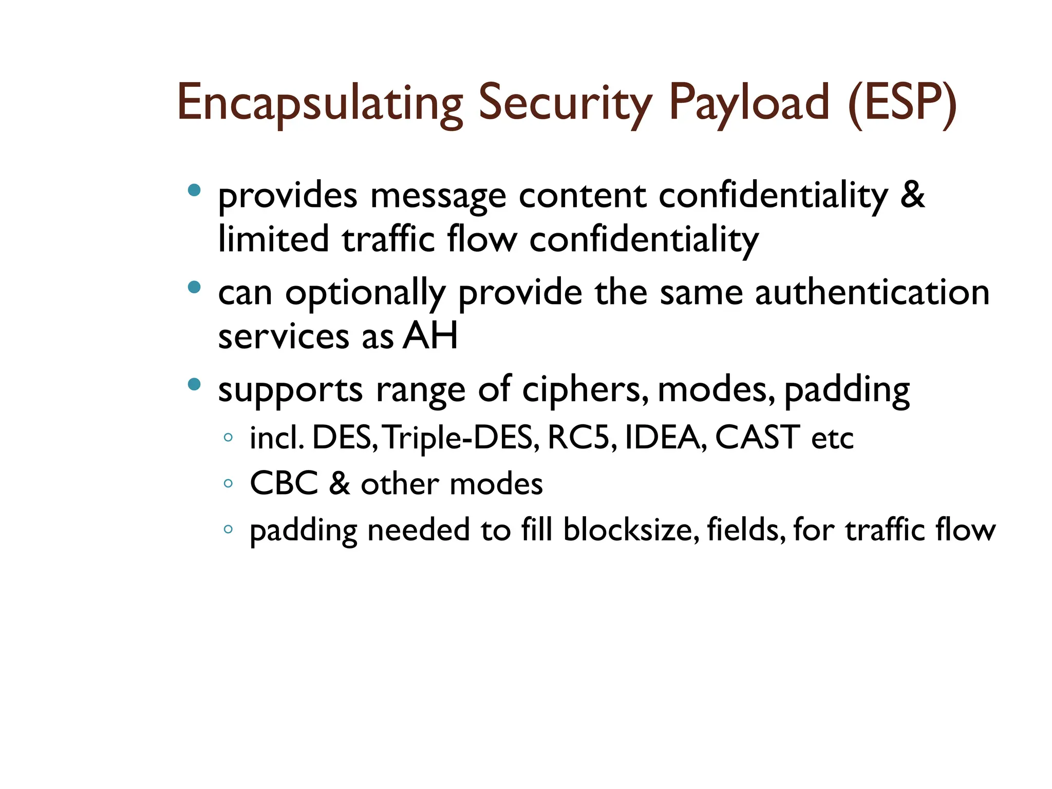 Encapsulating Security Payload (ESP)
 provides message content confidentiality &
limited traffic flow confidentiality
 can optionally provide the same authentication
services as AH
 supports range of ciphers, modes, padding
◦ incl. DES,Triple-DES, RC5, IDEA, CAST etc
◦ CBC & other modes
◦ padding needed to fill blocksize, fields, for traffic flow
 