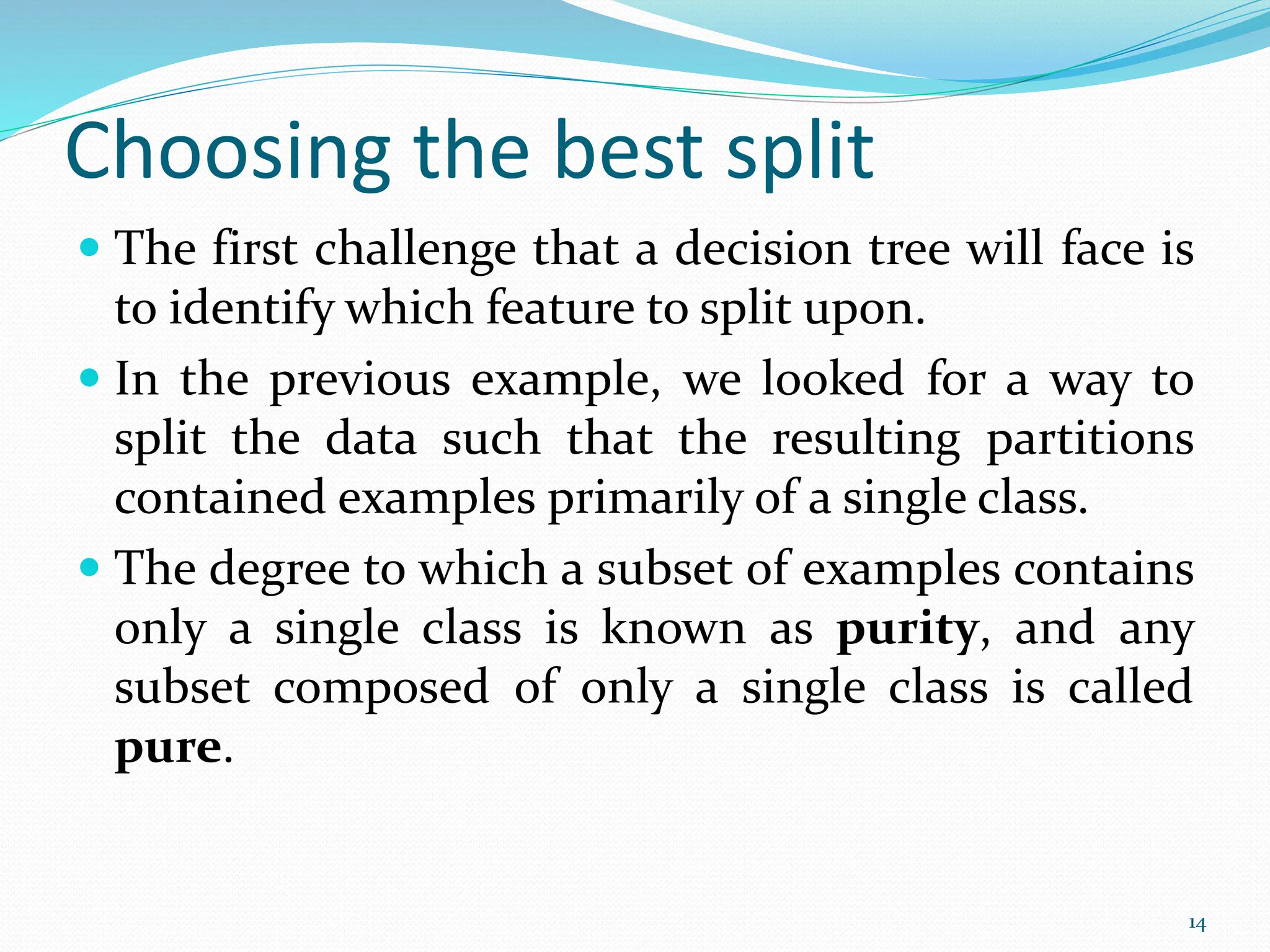 Choosing the best split
 The first challenge that a decision tree will face is
to identify which feature to split upon.
 In the previous example, we looked for a way to
split the data such that the resulting partitions
contained examples primarily of a single class.
 The degree to which a subset of examples contains
only a single class is known as purity, and any
subset composed of only a single class is called
pure.
14
 