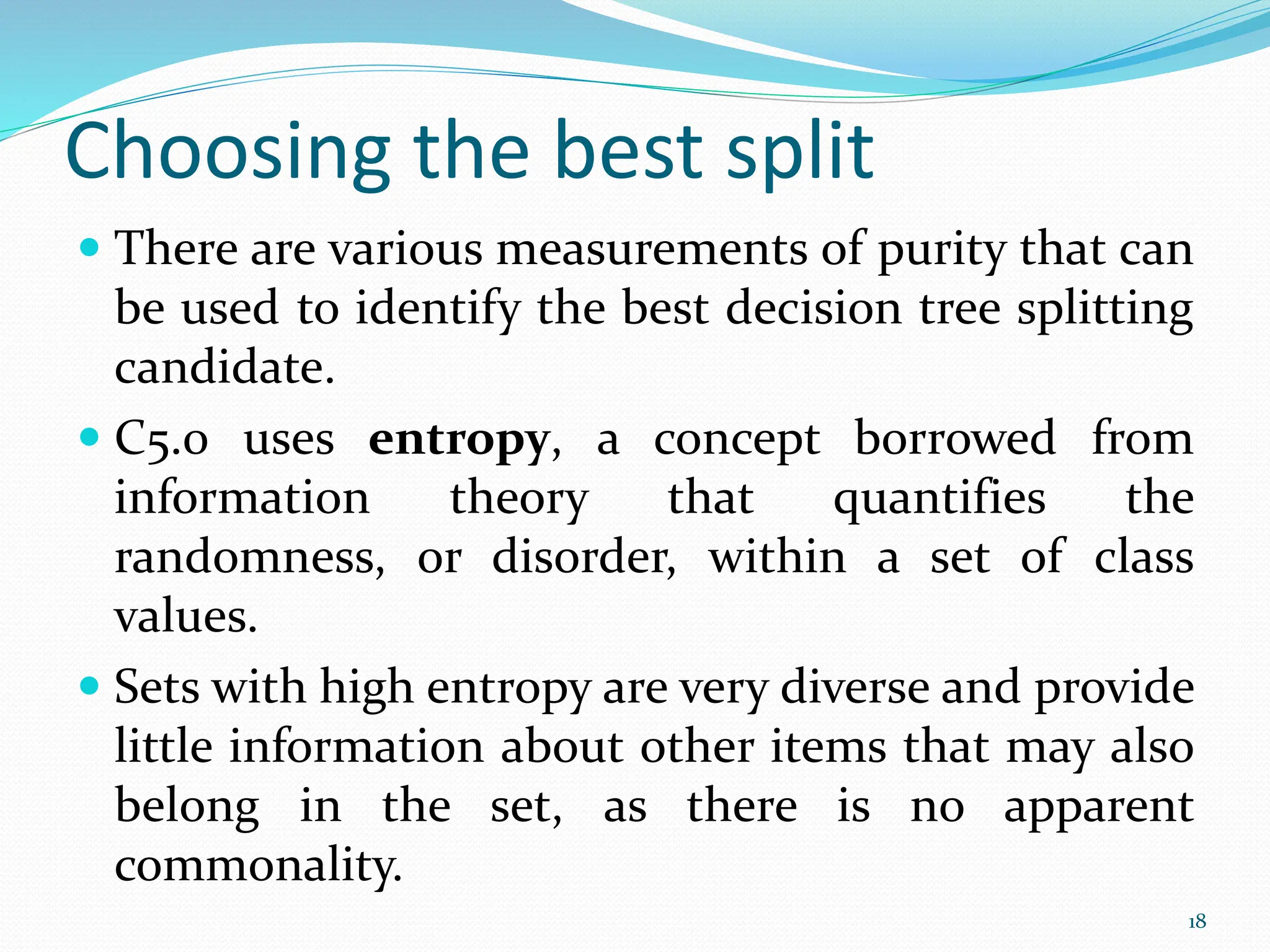  There are various measurements of purity that can
be used to identify the best decision tree splitting
candidate.
 C5.0 uses entropy, a concept borrowed from
information theory that quantifies the
randomness, or disorder, within a set of class
values.
 Sets with high entropy are very diverse and provide
little information about other items that may also
belong in the set, as there is no apparent
commonality.
18
Choosing the best split
 