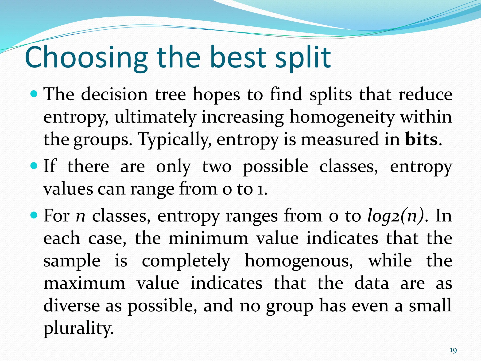  The decision tree hopes to find splits that reduce
entropy, ultimately increasing homogeneity within
the groups. Typically, entropy is measured in bits.
 If there are only two possible classes, entropy
values can range from 0 to 1.
 For n classes, entropy ranges from 0 to log2(n). In
each case, the minimum value indicates that the
sample is completely homogenous, while the
maximum value indicates that the data are as
diverse as possible, and no group has even a small
plurality.
19
Choosing the best split
 