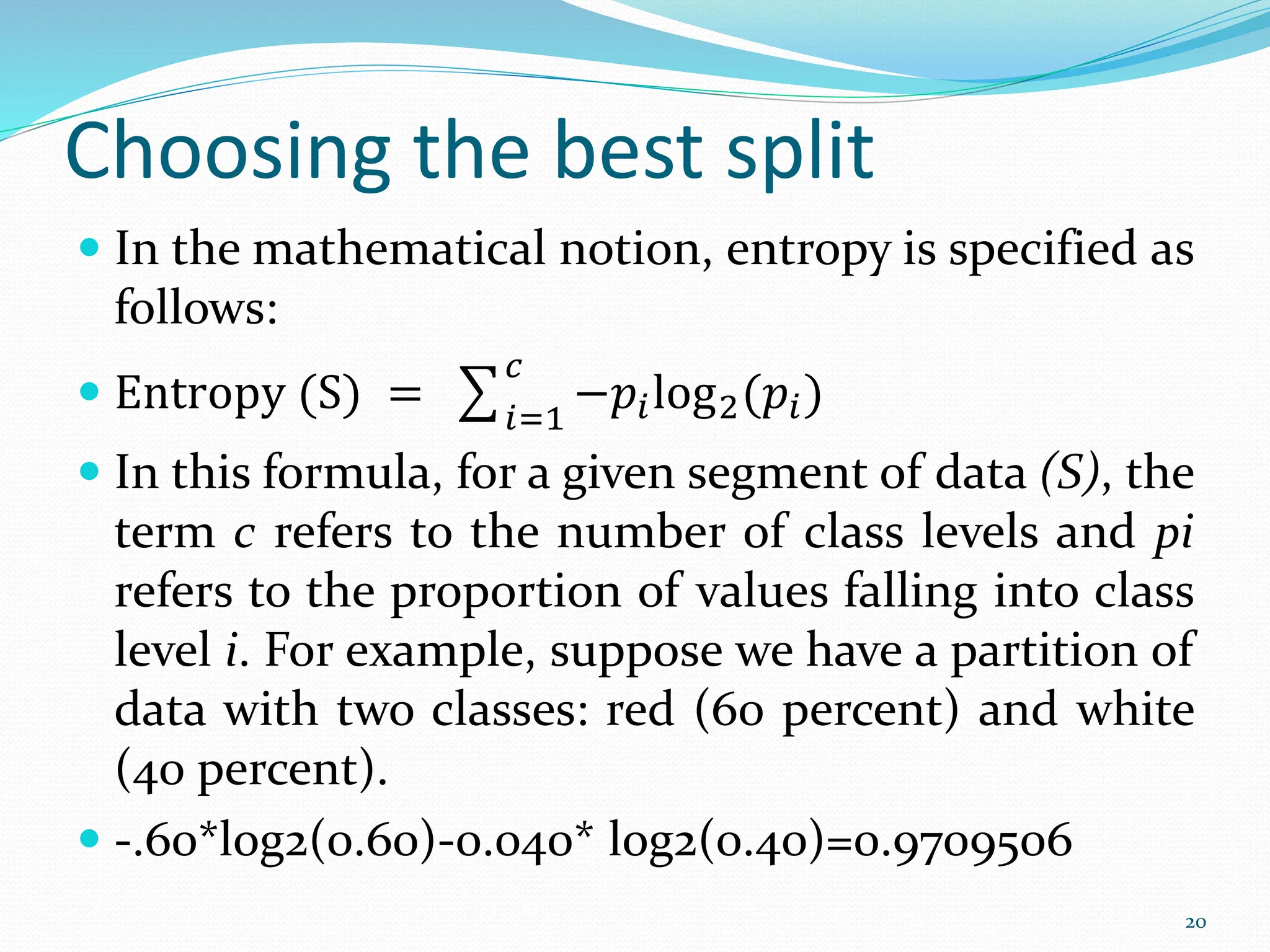  In the mathematical notion, entropy is specified as
follows:
 Entropy (S) = 𝑖=1
𝑐
−𝑝𝑖log2(𝑝𝑖)
 In this formula, for a given segment of data (S), the
term c refers to the number of class levels and pi
refers to the proportion of values falling into class
level i. For example, suppose we have a partition of
data with two classes: red (60 percent) and white
(40 percent).
 -.60*log2(0.60)-0.040* log2(0.40)=0.9709506
20
Choosing the best split
 