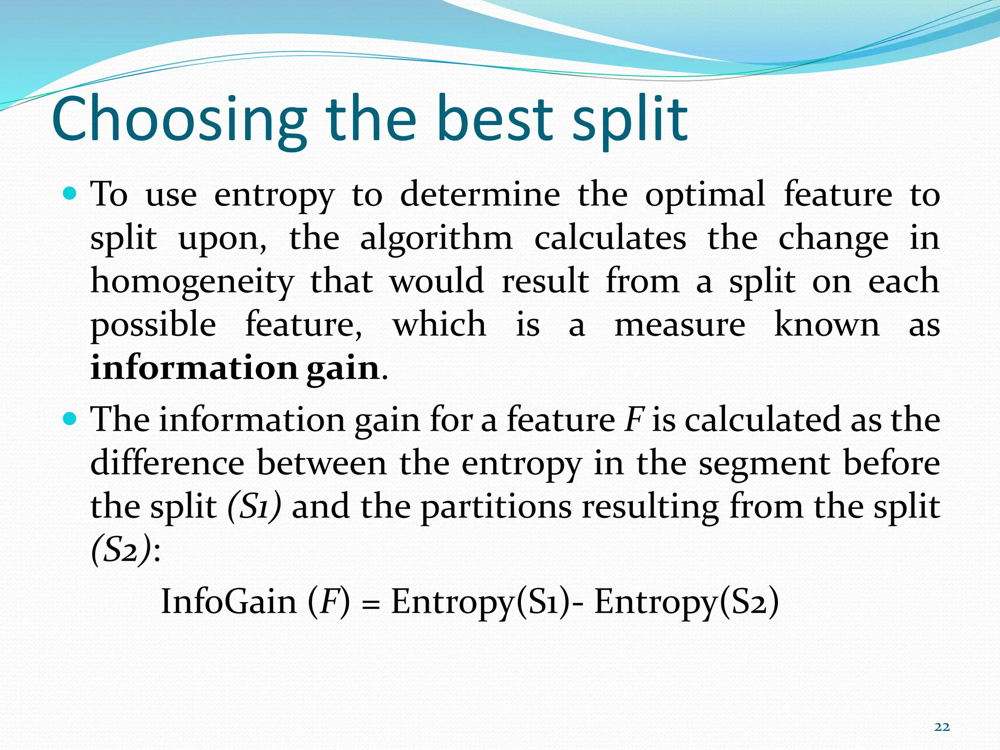  To use entropy to determine the optimal feature to
split upon, the algorithm calculates the change in
homogeneity that would result from a split on each
possible feature, which is a measure known as
information gain.
 The information gain for a feature F is calculated as the
difference between the entropy in the segment before
the split (S1) and the partitions resulting from the split
(S2):
InfoGain (F) = Entropy(S1)- Entropy(S2)
22
Choosing the best split
 