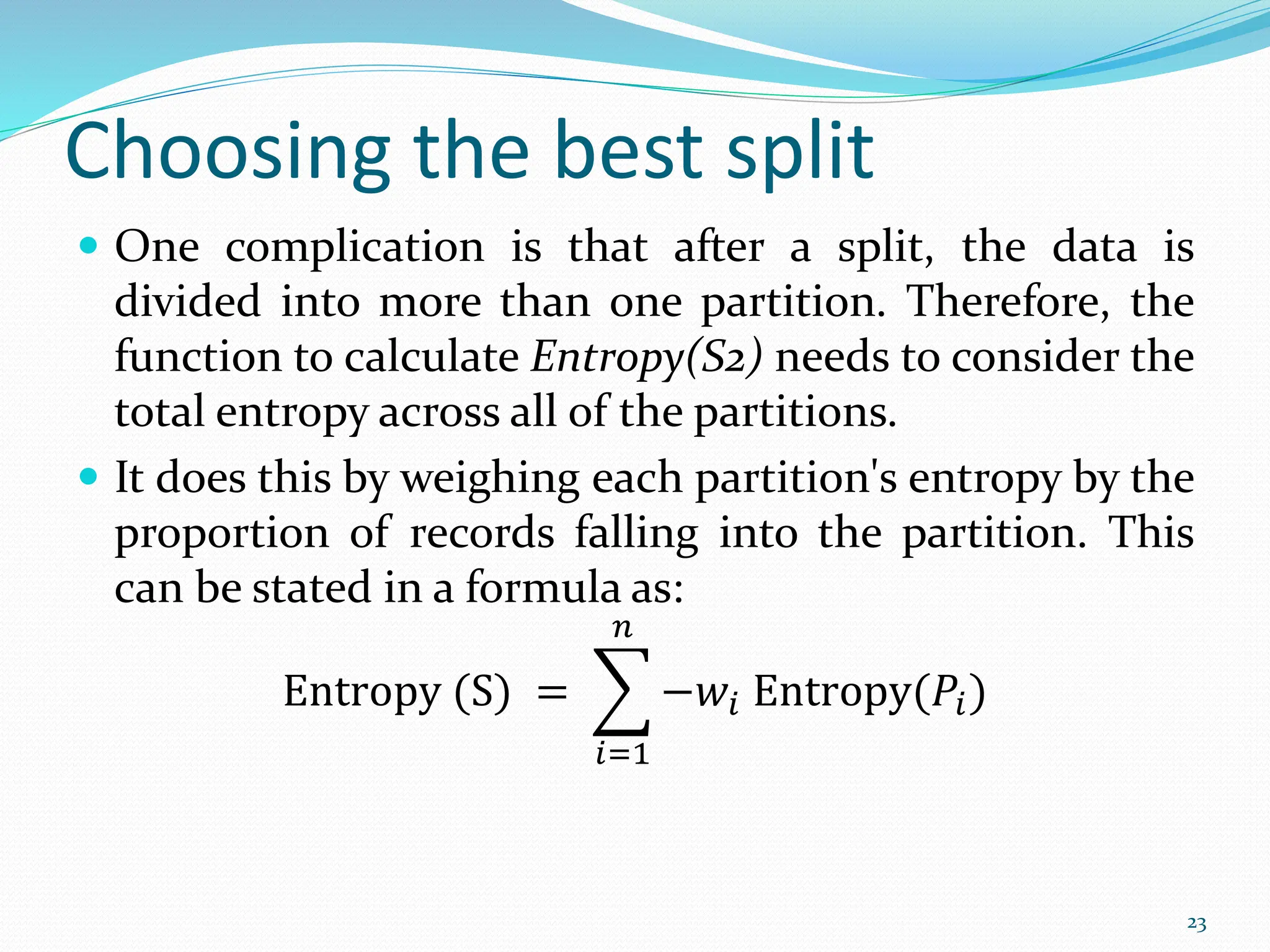  One complication is that after a split, the data is
divided into more than one partition. Therefore, the
function to calculate Entropy(S2) needs to consider the
total entropy across all of the partitions.
 It does this by weighing each partition's entropy by the
proportion of records falling into the partition. This
can be stated in a formula as:
Entropy (S) =
𝑖=1
𝑛
−𝑤𝑖 Entropy(𝑃𝑖)
23
Choosing the best split
 