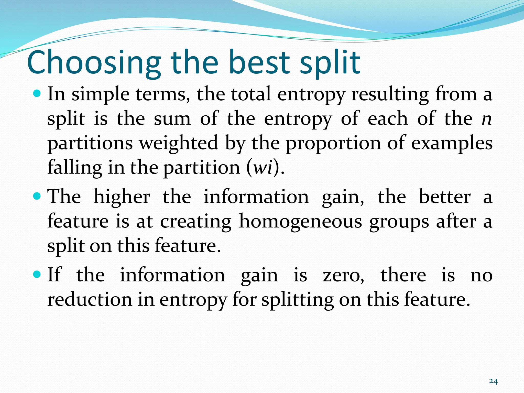  In simple terms, the total entropy resulting from a
split is the sum of the entropy of each of the n
partitions weighted by the proportion of examples
falling in the partition (wi).
 The higher the information gain, the better a
feature is at creating homogeneous groups after a
split on this feature.
 If the information gain is zero, there is no
reduction in entropy for splitting on this feature.
24
Choosing the best split
 